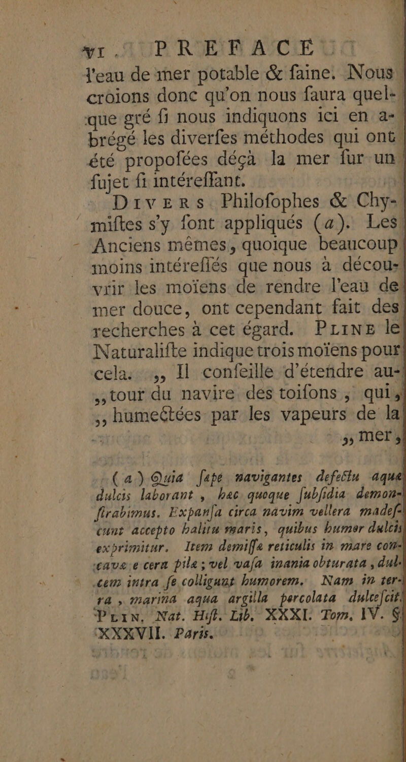 sr MAUR RIEIR ASCIE U | l'eau de ner potable &amp; faine. Nous! croions donc qu’on nous faura quele. que gré fi nous indiquons ici en a+, brégé les diverfes méthodes qui ont, été propofées déçà la mer fur un” fujet f intéreffant. 7 Divers Philofophes &amp; Chy- ‘ miftes s’y font appliqués (a). Les! Anciens mêmes, quoique beaucoup! moins intéreflés que nous à décou- vrir les moïens de rendre l'eau de: _ mer douce, ont cependant fait des! recherches à cet égard. PLine le Naturalfte indique trois moïens pour cela: ,, Il confeille d’éteñdre au“ tour du navire des toifons ; qui, ,, humeétées par les vapeurs de la’ si SACS \ (a) Quia Japé mavigantes defeflu aque dulcis laborant , bec. quoque [ubidia demon: firabimus. Expanfa circa navim vellera madef- cunt accepto balitu maris, quibus bumor dulcis exprimitur. Item demife reticulis in mare com: ‘cave.e cerm pile; vel vaja inania obturata , dul: ce intra fe coligunt humorem. Nam in ter4 ra, marina aqua argilla percolata dulcejcit: Prin, Nat. Hit. Lib. XXXI. Tom, IV. 6 KXXVIL. Paris D F