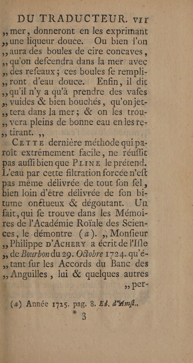 ,, mer, donneront en les exprimant une liqueur douce. Ou bien l’on aura des boules de cire concaves, ,, qu'on defcendra dans la mer avec des refeaux ; ces boules fe rempli- sront d'eau douce. Enfin, il dit qu'il n'y a qu'à prendre des vafes » vuides &amp; bien bouchés, qu’onjet- » tera dans Ja mer; &amp; on les trou- &gt;, vera pleins de bonne eau enlestre- hitirant:., ARCS CETTE dernière méthode quipa- rot extrêmement facile, ne réuffit pas auffibien que PrrNE le prétend. L'eau par cette filtration forcée n’eft pas même délivrée de tout fon fel, bien loin d’être délivrée de fon bi- tume onétueux &amp; dégoutant. Un fait, qui fe trouve dans les Mémoi- res de l'Académie Roïale des Scien- ces, le. démontre (4). ,;, Monfieur » Philippe D’AcHERY a écrit de lIfle 3, de Bourbon du 29. O&amp;obre 1724. qu'é- »tant fur les Accords du Banc des » Anguilles , lui &amp; quelques autres 4 ,, per- % / 3