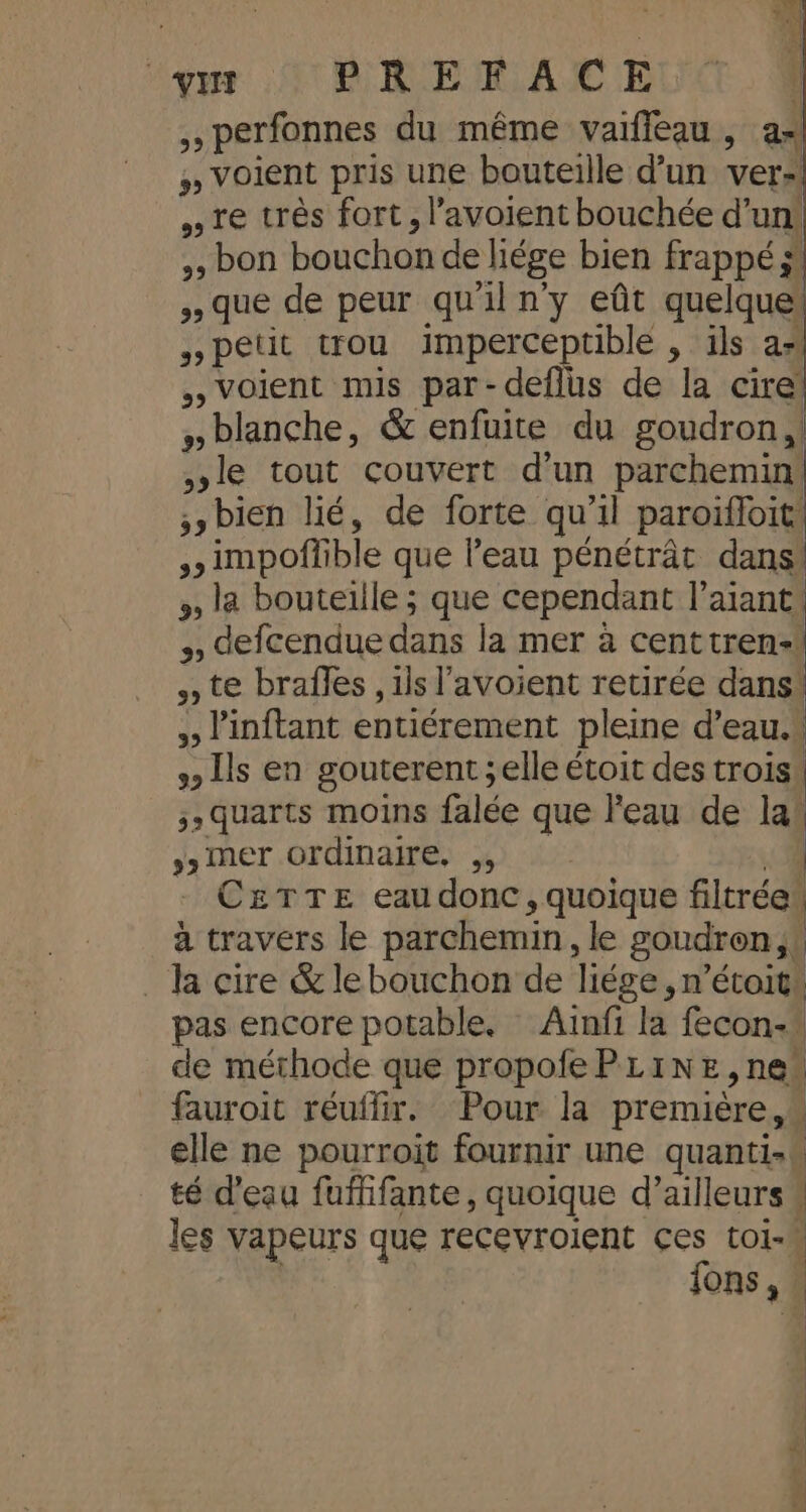 4| +4 1% “ex Ut BRERrRACE perfonnes du même vaifleau , as #» Voient pris une bouteille d’un ver» re très fort, l’avoient bouchée d’un! &gt;, bon bouchon de liége bien frappé; pa , que de peur qu'iln'y eût quelque petit trou imperceptible , ils a» ,, voient mis par-deflus de la cire! blanche, &amp; enfuite du goudron, le tout couvert d'un parchemin, bien lié, de forte qu'il paroïffoit *impoffible que l’eau pénétrât dans! », la bouteille ; que cependant l’aiant: defcendue dans la mer à centtren-! » te braîles , ils l'avoient retirée dans* ,, l'inftant entiérement pleine d’eau.» , Ils en gouterent ;elle étoit des trois, 5; quarts moins falée que l'eau de la) ÿ» mer ordinaire. ,, C£&amp;TTE eaudonc, quoique fltrédl à travers le parchemin, le goudren, | la cire &amp;lebouchon de liége, n’étoit: pas encore potable. Aïnfi la fecon-® de méthode que propofePLINE,ne fauroit réuffir. Pour la première elle ne pourroit fournir une quanti-\ té d'eau fufifante, quoique d’ailleurs s les vapeurs que recevroient ces toi- fons,