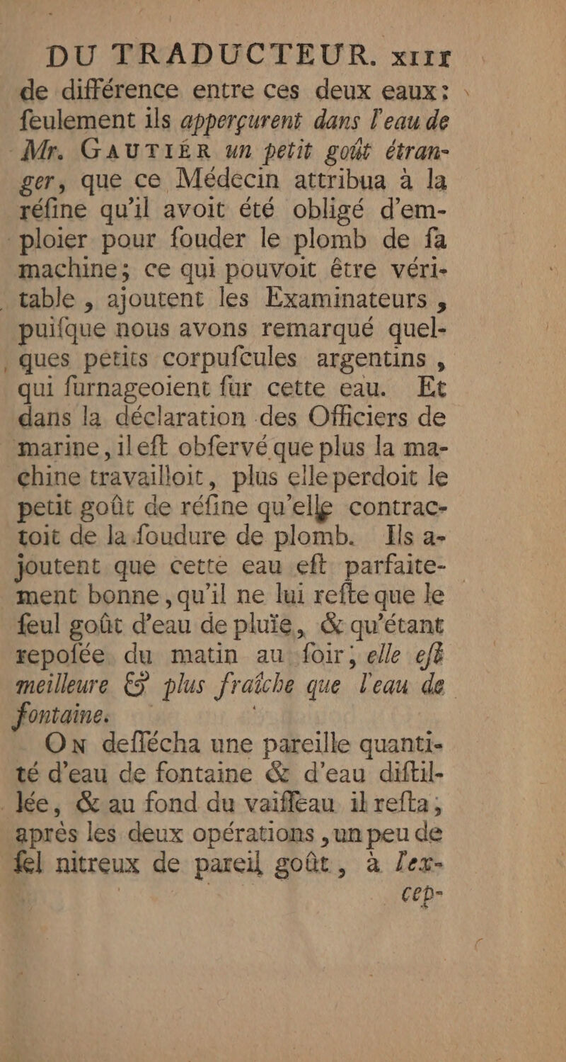 de différence entre ces deux eaux: feulement ils apperçurent dans l'eau de Mr. GAUTIER un petit goût étran- ger, que ce Médecin attribua à la réfine qu'il avoit été obligé d’em- _ploier pour fouder le plomb de fa machine; ce qui pouvoit être véri- table , ajoutent les Examinateurs , puifque nous avons remarqué quel- ques petits corpufcules argentins , qui furnageoient fur cette eau. Et dans la déclaration des Officiers de marine ,1left obfervé que plus la ma- chine travaillait, plus elle perdoit le petit goût de réfine qu'elle contrac- toit de la foudure de plomb. Ils a- &lt; ment bonne , qu’il ne lui refte que le feul goût d’eau de pluïe, &amp; qu’étant repofée. du matin au foir, elle efà fontaine. Ox deffécha une pareille quanti- té d’eau de fontaine &amp; d’eau diftil- _Jée, &amp;au fond du vaifleau ilrefta, après les deux opérations , un peu de fel nitreux de pareil goût, à lex- | cep