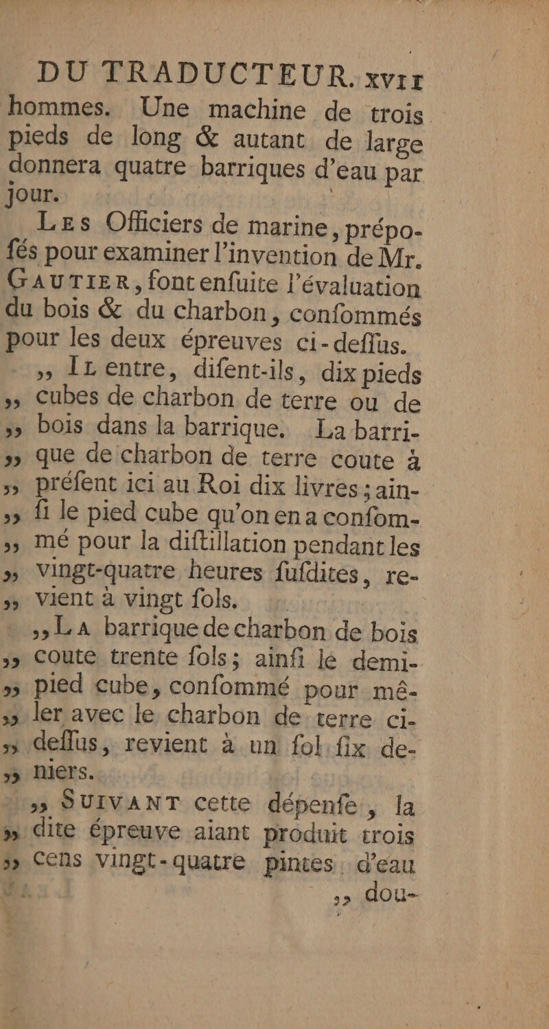 hommes. Une machine de trois pieds de long &amp; autant de large donnera quatre barriques d’eau par jour. 4. 14 Les Oflciers de marine, prépo- fés pour examiner l'invention de Mr. GAUTIER, font enfuite l'évaluation du bois &amp; du charbon, confommés pour les deux épreuves ci-deffus. _» ÎLentre, difent-ils, dix pieds »s Cubes de charbon de terre ou de &gt;» bois dans la barrique. La barri- »» que de charbon de terre coute à &gt;» préfent ici au Roi dix livres ; ain- »» fi le pied cube qu’onena confom- &gt;» mé pour la diftillation pendant les » Vingt-quatre heures fufdites, re- &gt;&gt; Vient à vingt fols, - ,&gt; LA barrique de charbon de bois 5» Coute trente fols; ainfi lé demi- »5 pied cube, confommé pour mé- &gt;» ler avec le charbon de terre ci. 5 deflus, revient à un fol:fix de- 1 niers. ss SUIVANT Cette dépenfe, la » dite épreuve aiant produit trois &gt; CENs vingt-quatre pintes. d'eau Us. &gt;&gt; dOu--