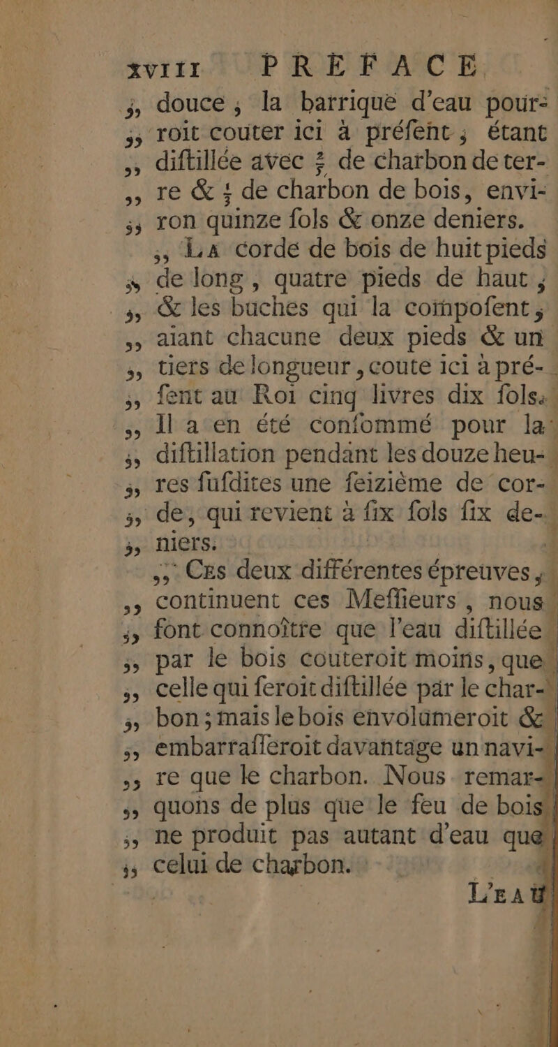 35 5 5 39 É D LE) 39 3 39 3 39 59 29 diftillée avec ? de charbon de ter- re &amp; { de charbon de bois, envi- ron quinze fols &amp; onze deniers. , LA corde de boïs de huit pieds de long, quatre pieds de haut, &amp; les baches qui la corhpofent ; aiant chacune deux pieds &amp; un. tiers de longueur , coute ici à pré- . fent au Roi cinq livres dix folsa Il a en été confommé pour las diftillation pendant les douze heu-* res fufdites une feizième de cor- de, qui revient à fix fols fix de. niers. 4 ; Ces deux dfféréntes épreuves ;. continuent ces Meflieurs , nous font connoître que l’eau diftill le, par le bois couteroit moins, quew celle qui feroit diftillée par le Char) \ bon ; maïs le bois envolameroit Ses à embarrafferoit davantage un navi=. re que le charbon. Nous remar# quons de plus que le feu de boisil ne produit pas autant d'eau que celui de charbon. : {