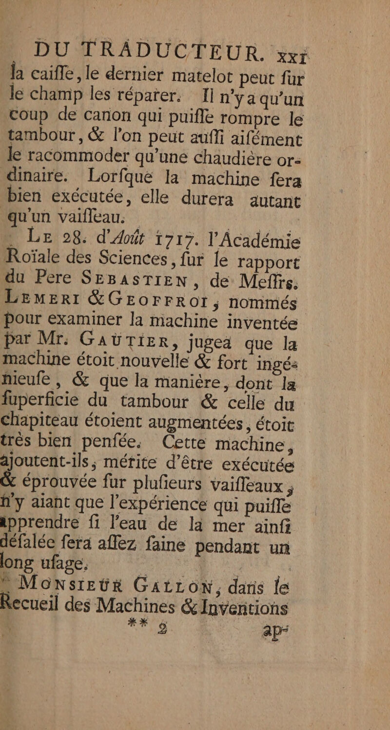 la caifle, le dernier matelot peut fur le champ les répater. Ii n'ya qu'un coup de canon qui puifle rompre le tambour, &amp; l’on peut aufli aifément le racommoder qu’une chaudière or: dinaire. Lorfque la machine fera bien exécutée, elle durera autant qu'un vaifleau. PARA : LE 28. d'Août 1717. l’Académie Roïale des Sciences, fur {e rapport du Père SEBASTIEN, de Meffrs, Lemert &amp;GEOrFRor, nommés pour examiner la machine inventée par Mr: GaAUTiIER, jugea que la machine étoit nouvelle &amp; fort ingés Meufe , &amp; que la manière, dont la fuperficie du tambour &amp; celle du chapiteau étoient augmentées, étoit trés bien penfée, Cette machine, ajoutent-ils, mérite d’être exécutée &amp; éprouvée fur plufieurs vaifleaux ; h'y aiant que l'expérience qui puifle apprendre fi l'eau de la mer ainfi défalée fera aflez faine pendant un ong ufage, Es | | MonstEuür GALLON, dans le Recueil des Machines &amp; Inventions