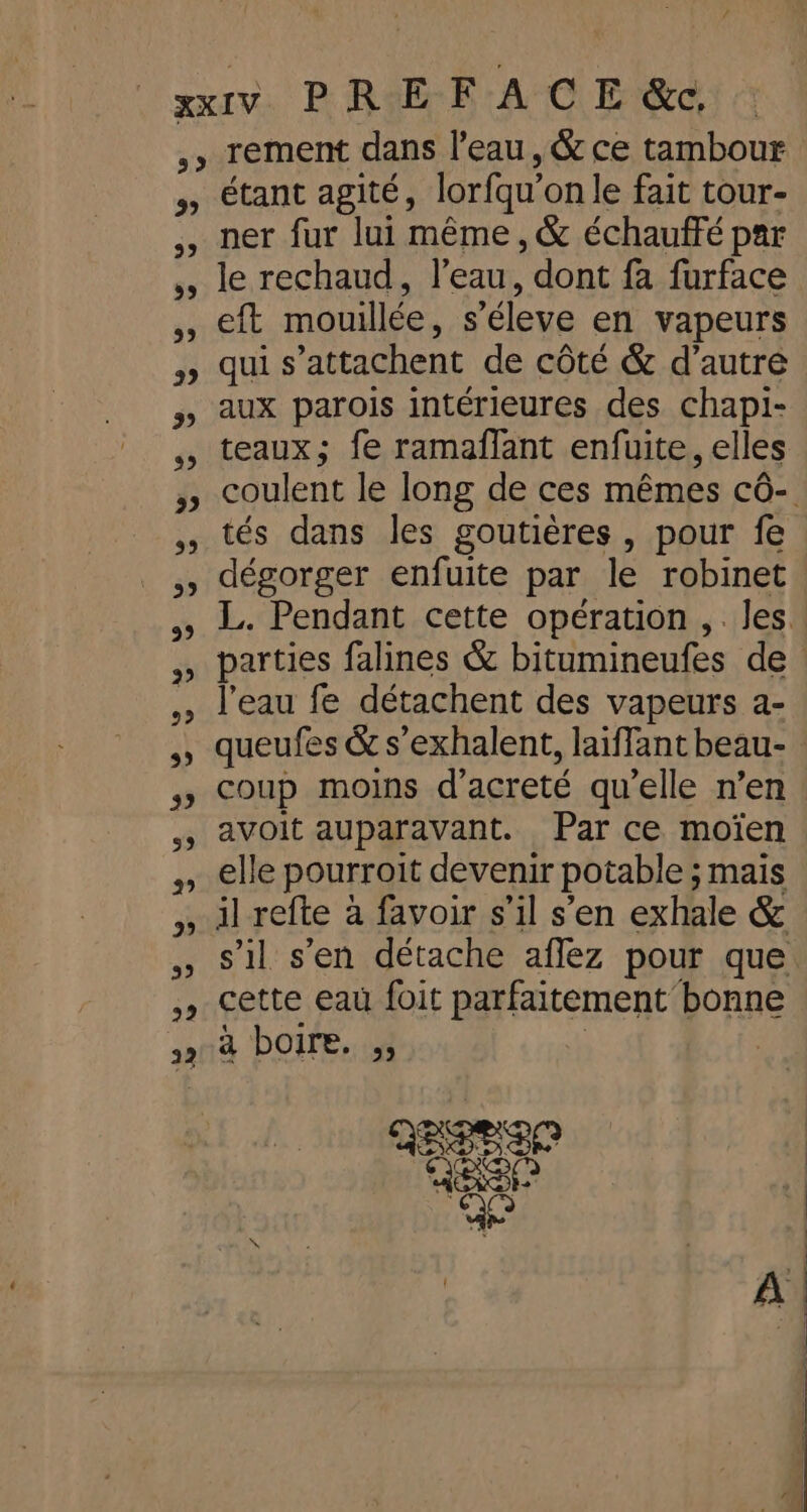 33 29 39 LE 39 22 22 rement dans l’eau, &amp; ce tambour étant agité, lorfqu'on le fait tour- ner fur lui même, &amp; échauffé par le rechaud, l’eau, dont fa furface eft mouillée, s’éleve en vapeurs qui s’attachent de côté &amp; d'autre aux parois intérieures des chapi- teaux; fe ramañflant enfuite, elles coulent le long de ces mêmes cô- tés dans les goutières , pour fe dégorger enfuite par le robinet L. Pendant cette opération ,. les. parties falines &amp; bitumineufes de l'eau fe détachent des vapeurs a- queufes &amp; s’exhalent, laiffant beau- coup moins d’acreté qu’elle n’en avoit auparavant. Par ce moïen elle pourroit devenir potable ; maïs il refte à favoir s’il s’en exhale &amp; s’il s’en détache aflez pour que cette eau foit parfaitement bonne à boire. ;, ; ; REED er ae