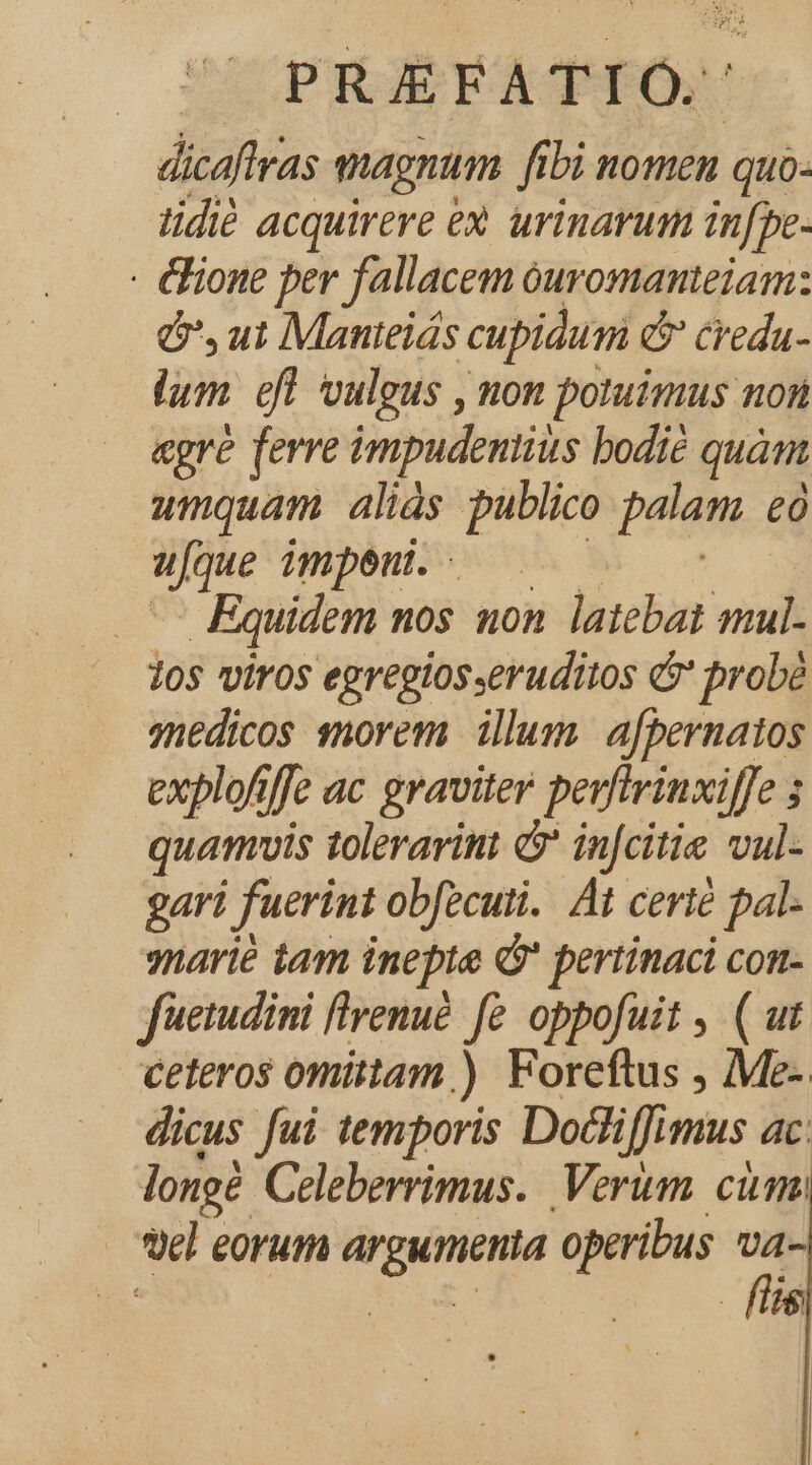 UOPRAÉEATIÓS dicaftras magnum fi fibi nomen quo. tidié acquirere ex urinarum in[pe- - &amp;ione per fallacem óuromanteiam: ó,ui Manteiás cupidum &amp; credu- lum. efl vulgus , non potuimus non «gre ferre impudentius bodié quànt umquam aliás publico palam £0 eon impeu. Equidem nos uon latebat mul. 20s viros egregiosseruditos &amp;' probé ynedicos snorem illum. afbernatos explofiffe ac graviter perfirinxiffe ; quamvis toleravint &amp; infcitie vul- gari fuerint obfecuti. Át certé pal- marié tam inepte à? pertinaci con- fuetudini flvenué f£ oppofuit , ( ut ceteros omittam.) Foreftus , Me- dicus fui temporis Dodliffimus ac longi Celeberrimus. Verum. cimo | el eorum o operibus va- | fis