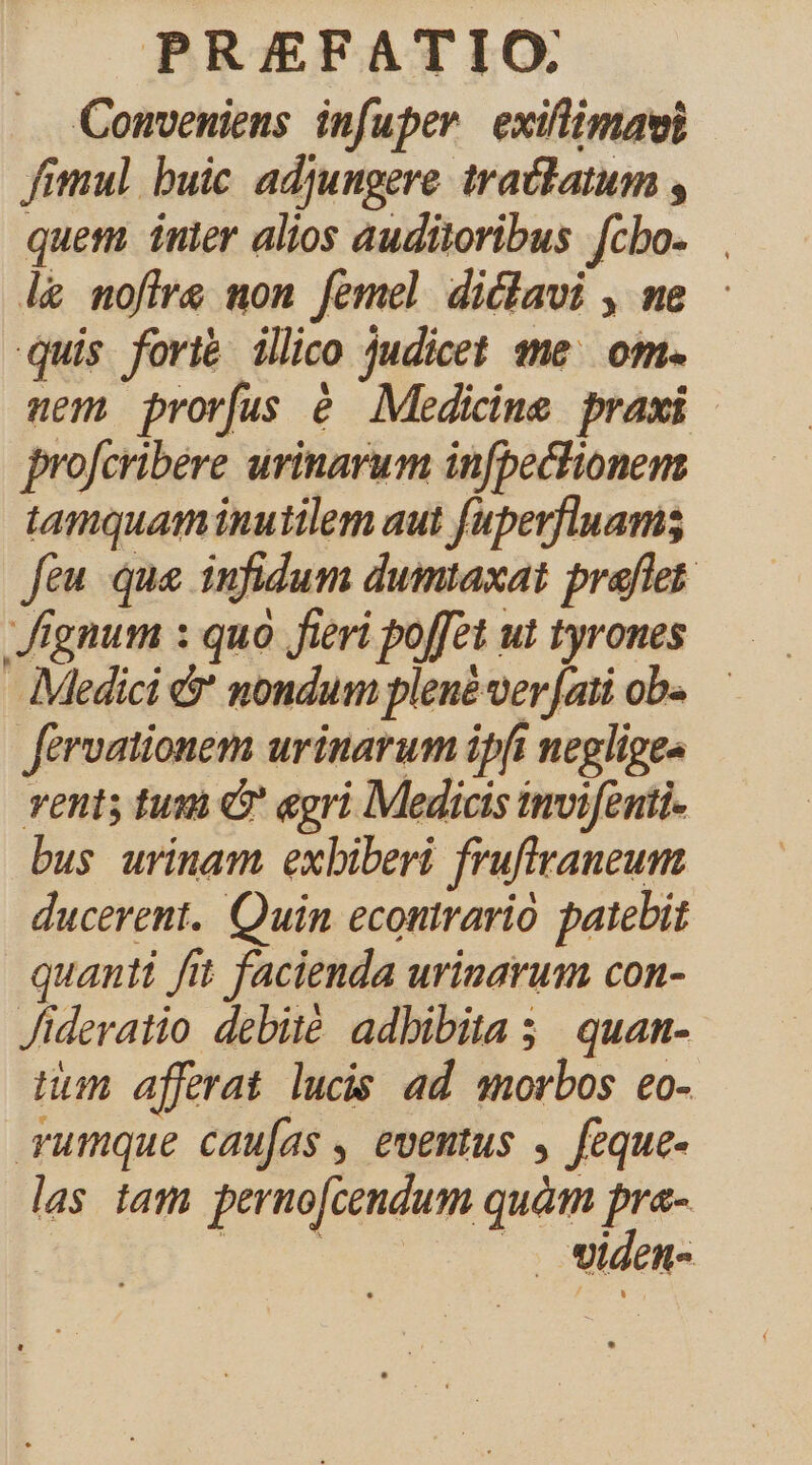 Conveniens infuper exiflimaui fimul buic adjungere tractatum , quem inler alios auditoribus fcbo. l&amp; mofire mon femel diclavi , me quis fort&amp; illico judicet qme. om. nem prorfus é Medicine praxi | profcribere urinarum infpectionem tamquam inutilem aut fuperfluams feu que infidum dumtaxat praflet. Jignum : quà fieri poffet ut tyrones Medici &amp;' nondum plene ver [ati ob« férvationem urinarum ipft negliges vents tum &amp; egri Medicis imoifenti- bus urinam exbiberi fruftraneum ducerent. Quin econtrario patebit quanti fit facienda urinarum con- Jideratio debité adbibita 5; quan- num afferat lucis ad morbos eo- rumque caufas , eventus , feque- las tam perno[cendum quàm pra- P |. widen-