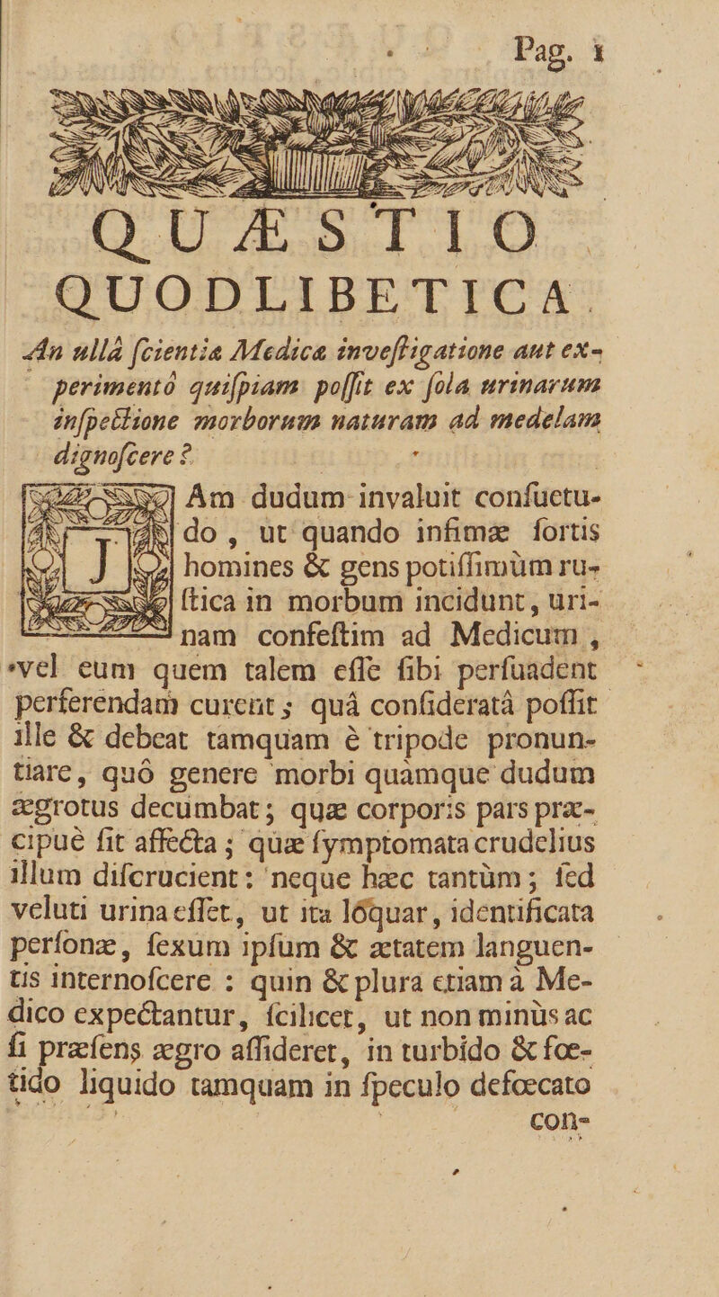 QUZSTIO QUODLIBETICA. 4n ullá (cientia Medica inve[ligatione aut ex- | perimentó quifpiam: po[fit ex fola urinarum infpetlione. znorborum naturam ad medelam dignofcere ? | , | wap Am dudum invaluit confuctu- CONR-ZZZUORM 34- AU s : ZR|do, ut quando infima fortis homines &amp; gens potiffimüm ru- ftica in morbum incidunt , uri- ; nam confeftim ad Medicum , *vel eum quem talem effe fibi perfüadent perferendam curent; quá confideratà poffit | ille &amp; debeat tamquam 6 tripode pronun- tiarc, quó genere morbi quamque dudum egrotus decumbat ; qua corpor:s pars prac- cipue fit affecta ; qua fymptomata crudelius illum difcrucient: neque hzc tantüm ; fed veluti urinaeffet, ut ita lóquar , identificata períonz , fexum ipfum &amp; aetatem languen- Uus internofcere : quin &amp; plura ctiam à Me- dico expectantur, fcilicet, ut non minüs ac fi prefens zegro affideret, in turbido &amp; foe- tido liquido tamquam in fpeculo defoecato / | con- c e MESE — o uan ——— fe A A SS