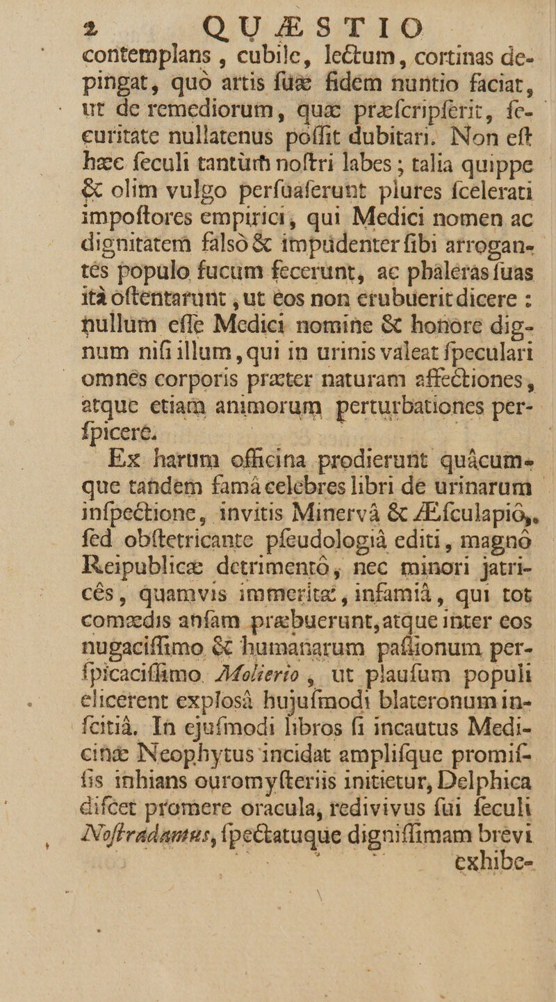 contemplans , cubile, lectum, cortinas de- pingat, quo artis füd&amp; fidem nuntio faciat, ut de remediorum, quic prafcenpferit, fe-- euritate nullatenus poffit dubitari. Non eft hzc feculi tantürh noftri labes ; talia quippe - &amp; olim vulgo perfaaferunt plures fcelerati impoftores empirici, qui Medici nomen ac dignitaterà falsó &amp; impudenter fibi arrogan- tés populo fucum fecerunt, ac pbaleras fuas ità oftentarunt , ut eos non erubuerit dicere : nullum efle Medici nomine &amp; honore dig- num nifi illum qui in urinis valeat fpeculari omnés corporis practer naturam affectiones, atque etiam animorum perturbationcs per- Ípicere, | | | | Ex harum ofhcina prodierunt quácum- que tatidem famá celebres libri de urinarum infpectione, invitis Minervá &amp; ZEfculapió,. fed obftetricante píeudologià editi, magnó Reipublice detrimentó, nec minori jatri- cés, quamvis immerita , infamià, qui tot comdis anfam prabuecrunt,atque inter eos nugaciffimo éc humanarum pafüonum per- fpicaciffimo. ZMelierto ,, ut plaufum populi elicerent explosà hujufmodi blateronum in- fcitià, In ejufmodi libros f1 incautus Medi- cine INeophytus incidat amplifque promií- fis 1nhians ouromyfteriis initietur, Delphica difcet promere oracula, redivivus fui feculi INoffradamnus, ipeCtatuque digniffimam PEN i SEI h E: exhibe-