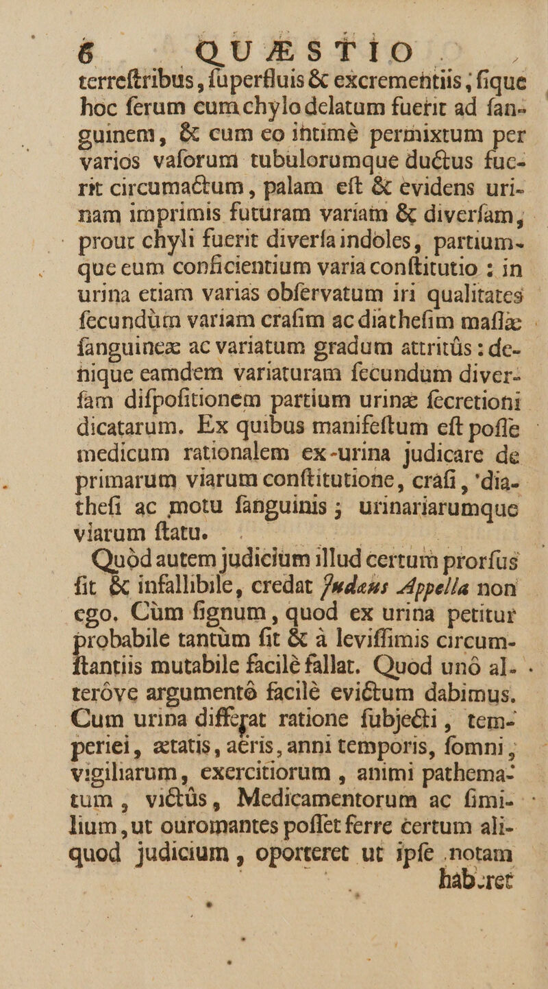 &amp; Gs Tipo . terreftribus , fuperfluis &amp; excremehtiis , fique hoc ferum cum chylo delatum fuerit ad ían- guinem, &amp; cum co ihtimé permixtum per varios vaforuni tubulorumque du&amp;us fuc- rit circumactum, palam. eft &amp; evidens uri- . prour chyli fuerit diverfaindoles, partium- quc eum conficientium varia conftitutio ; in urina etiam varias obfervatum iri qualitates fanguinez ac variatum gradum attritüs : de- nique eamdem variaturam fecundum diver- medicum rationalem ex-urina judicare de primarum viarum conftitutione, cráfi , 'dia- thefi ac motu fanguinis ; urinariarumque viarum ftatu. VUES ENG TUE R Quoódautem judicitim illud certum prorfus fit &amp; infallibile, credat /»daus JAppella non cgo. Cüm fignum , quod ex urina petitur piri tantüm fit &amp; à leviffimis circum- teróve argumentó facilé evictum dabimus. Cum urina dif£yat ratione fubje&amp;i, tem- periei, tatis, aris, anni temporis, fomni , vigiliarum, exercitiorum , animi pathema- lium, ut ouromantes poffet ferre certum ali- quod judicium , oporteret ut ipfe notam | ge hab.ret