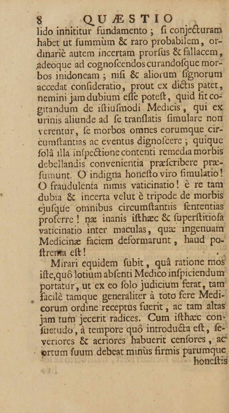 lido innititur fundamento ; fi conjecturam habet ut fummüm &amp; raro probabilem, or- dinarié autem incertam. proríus &amp; fallacem, adeoque ad cognofcendos curandofque mor- bos inidoneam ; nifi &amp; aliorum fignorum. accedat confideratio, prout ex dictis patet, nemini jam dubium efle poteft, quid fit co: urinis aliunde ad. fe tranflatis fimulare non verentar, fe morbos omnes eorumque cir-- camftantias ac eventus dignofcere ; quique folá 1lla infpe&amp;tione contenti remedia morbis. debellandis convenientid praícribere prz- fumunt. O indigna honefto viro fimulatio! O fraudulenta nimis vaticinatio! € re tam dubia &amp; incerta velut é tripode de morbis cjufqüe omnibus circumftantis fententias proferre ! nx. inanis ifthzec &amp; fuperftitiofa vaticinatio inter maculas, qua ingenuam Medicinz faciem deformarunt , haud po- [trema eft! -—.— Nurs — Mirari equidem fubit, quà ratione mos ifte,quó lotium abfenti Medico infpiciendum portatur, ut ex eo folo judicium ferat, tam facilé tamque generaliter à toto fere Medi- corum ordine receptus fuerit, ac tam altas jam tum jecerit radices. Cum ifthaec con- füetudo,, à tempore quó introducta eft, fe- vériores &amp; acriores habuerit cenfores , aC - ertum fuum debeat minus firmis parumque. | aii -- honeft:s