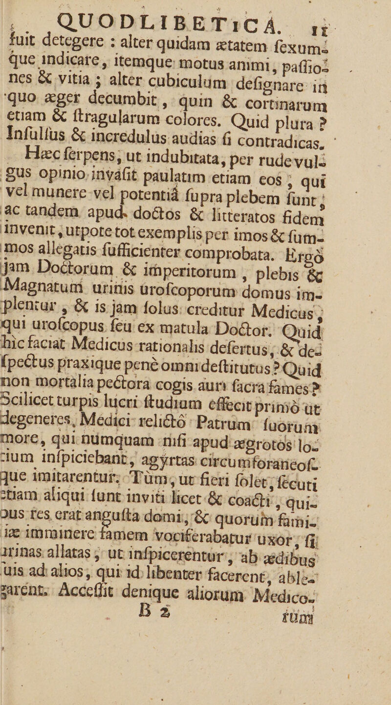 fuit detegere : alter quidam ztatem fexum: que indicare, itemque: motus animi , pafiio: ncs &amp; vitia ; alter cubiculum defignare: ir quo «ger decumbit ,. quin &amp; cortinarum euam &amp; ítragularum colores. Quid plura ? Infulfus &amp; incredulus audias f; Ccontradicas, ' Hacc ferpens, ut indubitata, per rude vul: gus opinio inváfit paulatim etiam cos ; qui vel munere vel potentiá fupra plebem fünt ; ac tandem. apud. doctos &amp; litteratos fidem invenit , utpote tot exemplis per imos &amp; fum- mos allegatis fufficienter comprobata. Ergó jam Doctorum &amp; ifhperitorum , plebis &amp;c Magnaturi uritiis urofcoporum domus im- pleniur , &amp; is jam folus: creditur Medicus , qui urofcopus feu ex matula Dodcor. Quid: hicfaciat Medicus rationalis defertus ,.&amp; dez (pcé&amp;tus praxique pené omnidefti tutus ? Quid non mortalia pe&amp;tora cogis aur facra fames? Scilicet turpis lucri ftudiam effecit primó'uüt degeneres, Medici relictó : Patrum. fuorum. more, qui nümquam :riifi apud atgrotos lo: dum infpiciebant , agyrtas: circu mforaneofc. que imitarentur; Tüm, ut fieri folet, fécuti tiam aliqui funt invi&amp;à licet &amp; coat, qui- 2us tcs erat angufta domi; '&amp; quorum fami- ie imminere famem vociterabatur UXOr; fi; irinas. allatas ; ut infpicerentur ; ab idibus uis ad: alios; qui id: libenter facerent, ab]e- suent. Accefit denique aliorum. Medico. | 20GDERS O80 Hg