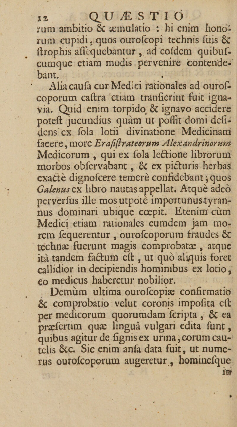 rum ambitio &amp; ainulatio : hi enim. hono: rum cupidi, quos ourofcopi technis fujs &amp; ftrophis aflequebantur , ad eofdem quibuf- cumque ctiam modis pervenire contende- bant. .. ri, | | Aliacaufa car Medici rationales ad ourof- coporum caítra etiam tranfierint fuit igna- via. Quid enim torpido, &amp; ignavo accidere poteft jucundius quàm ut poflit domi defi- dens ex fola lot divinatione. Medicinani facere , more Erafrlrateorum Alexandrinorum Medicorum , qui ex fola lectione librorum. morbos obfervabant , &amp; ex picturis herbas exacte dignofcere temeré confidebant ; quos Galenus ex hbro nautas appellat. Atqué adeó perverfus ille mos utpoté importunustyran- - nus dominari ubique coepit. Etenim cum Medici etiam. rauonales eumdem jam mo- rem fequerentur , ourofcoporum fraudes &amp; technz fuerunt magis comprobatz , atque ità tandem factum elt , ut quó aliquis foret callidior in decipiendis hominibus ex lotio, co medicus haberetur nobilior. ^ . Demüm ultima ourofcopize confirmatio &amp; comprobatio velut coronis impofita eft per medicorum quorumdam fcripta , &amp; ca praíerum quz linguá vulgari edita funt , quibus agitur de fignisex urina ,corum cau- . telis &amp;c. Sic enim anífa data fuit, ut nume- rus ourofcoporum augeretur , homincíque im