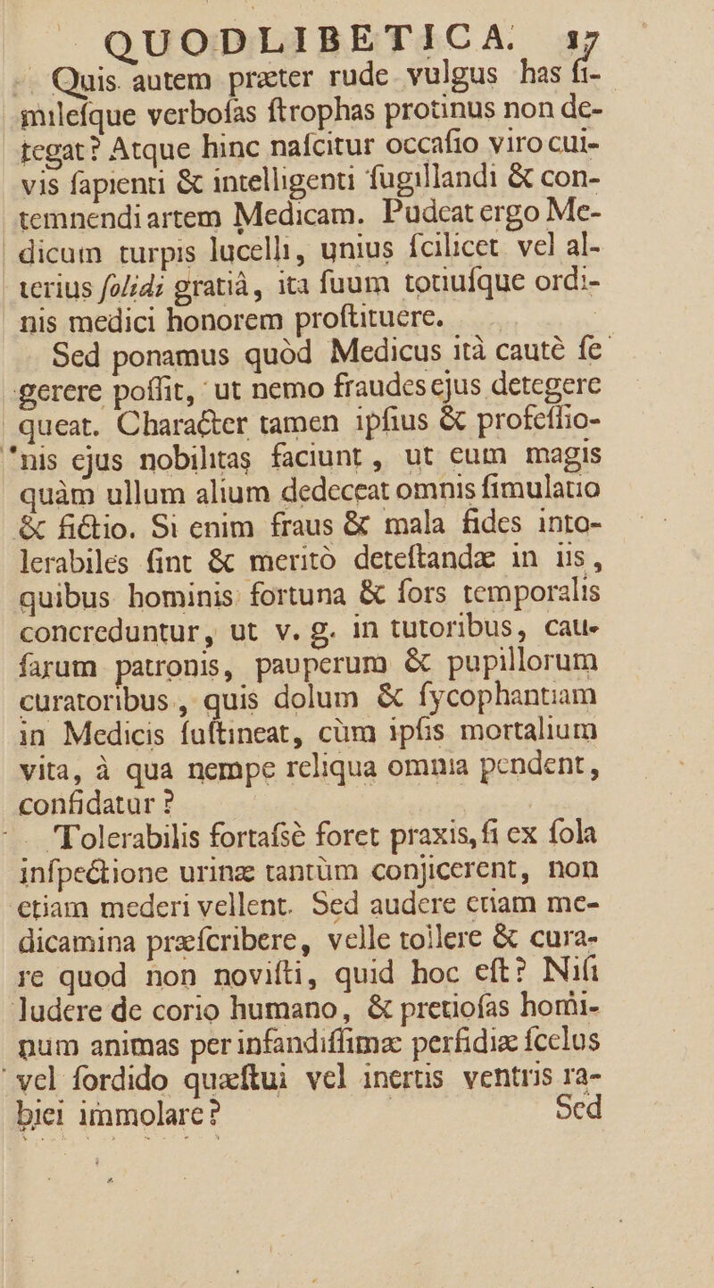 -. Quis autem prater rude vulgus has fi- muilefque verbofas ftrophas protinus non de- tegat? Atque hinc nafcitur occafio viro cui- vis fapienti &amp; intelligenti fugillandi &amp; con- temnendi artem Medicam. Pudcat ergo Me- dicum turpis lucelli, unius fcilicet. vel al- terius fo/id; gratià, ita fuum touufque ord;- nis medici honorem proftituere. | Sed ponamus quód Medicus ità caute fe. gerere poffit, ut nemo fraudes cjus detegere queat. Character tamen ipfius &amp; profeffio- mis ejus nobihtas faciunt, ut eum magis quàm ullum alium dedeceat omnis fimulauo &amp; fictio. Si enim fraus &amp; mala fides into- lerabiles fint &amp; meritó deteftandae in us, quibus hominis: fortuna &amp; fors temporalis concreduntur, ut v. g. in tutoribus, caue» farum patronis, paupcrum &amp; pupillorum curatoribus, quis dolum &amp; fycophantam in Medicis fuftineat, cüm ipfis mortalium vita, à qua nempe rcliqua omnia pendent, confidatur ? | -. Tolerabilis fortafsé foret praxis, fi ex fola infpe&amp;tione urinz tantüm conjicerent, non etiam mederi vellent. Sed audere etiam me- dicamina praefcribere, velle tollere &amp; cura- re quod non novifti, quid hoc eft? Nifi ludere de corio humano, &amp; pretiofas homi- pum animas per infandiffima: perfidia fcelus ' vel fordido quaftui vel inertis ventris ra- biei immolare? ! Sed