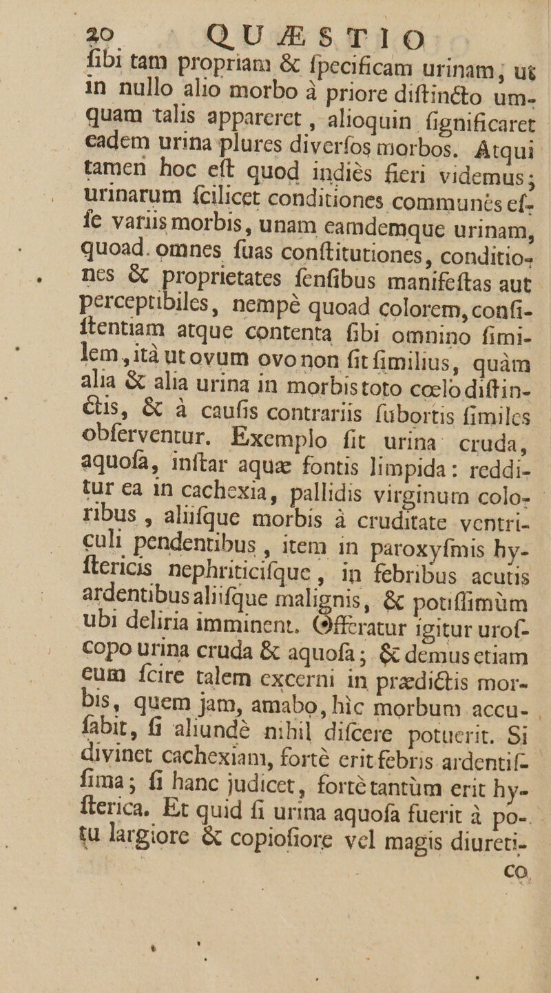 fibi tam propriam &amp; fpecificam urinam, ug in nullo alio morbo à priore diftincto um- quam talis appareret , alioquin. fignificaret cadem urina plurcs diverfos morbos. Átqui tamen hoc eít quod indiés fieri videmus; urinarum fcilicet conditiones communés ef- le vatiis morbis, unam camdemque urinam, quoad. omnes fuas conílitutiones , conditio- ncs &amp; proprietates fenfibus manifeftas aut perceptibiles, nempé quoad colorem, confi- itentiam atque contenta fibi omnino fimi- lem ,ità utovum ovo non fitfimilius, quàm alia &amp; alia urina in morbistoto coclo diftin- Cs, &amp; à caufis contrariis [ubortis fimiles obferventur. Exemplo fit urina cruda, aquofa, inftar aquz fontis limpida : reddi- tur ea in cachexia, pallidis virginum colo- - ribus , aliifque morbis à cruditate ventri- culi pendentibus , item in paroxyfmis hy- ftericis. nephriticiíque , in febribus acutis ardentibusaliifque malignis, &amp; poufiimüm ubi deliria imminent. (9fferatur igitur urof- Copo urina cruda &amp; aquofa ;. &amp; demus etiam cum Ícire talem excerni in praedictis mor- bis, quem jam, amabo, hic morbum accu- | fabit, (1 aliundé nihil difcere potuerit. Si divinct cachexiam, forte erit febris ardentif-- fima; fi hanc judicet, fortétantüm erit hy- fterica. Et quid fi urina aquofa fuerit à po-. tu largiore &amp; copiofiore vcl magis diureti- | Co.