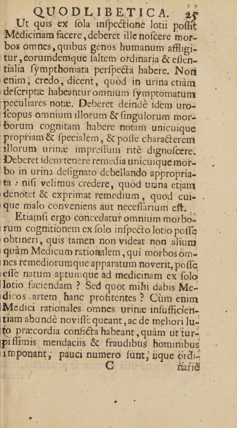 Ut quis ex fola infpectione lotii polli Medicinam facere , deberet ille nofcere mor- bos omnes, quibus genus humanum aflligi- tur ,eorumdemque faltem ordinaria &amp; eficn- tialiia. fympthomata perfpectà habere. Nori enim, credo, dicent, quód in urina ctiàm defcripte habeantur omnium fymptomatum peculiares notz, Deberet. deindé 1dem uro- copus omnium illorüm &amp; fingulorum morz borum cogtitam habere notam unicuique propriam &amp; fpecialem, &amp; pofle characterem Mlorum, urinz. impreflum rité dignofcere. - 3Deberet idem tenere remedia ünicüique mor- bo in urina detignato debellando approptia- tà : nifi velimus credere, quód uina etiam - 'denotet &amp; exprimat remedium , quod cui- . que malo conveniens aut neceflarium eft. .,, Étiamfi ergo concedatur omnium mo;boz Tum cogmitionem ex folo infpccto lotio poffe obtineri, quis tamen non videat. non alium quàm Medicum ratiomalem , qui morbos óm- ncs remediorumque apparatum noverit, pofíe effe natum aptumque ad medicinam ex folo lotio faciendam ? Sed quot mihi dabis Me- dicos.artem hanc profitentes ? Cüm enim Medici rationales. omnes. utinze infüfficien- tiam abundé novifle queant , ac de meliori lu- fo pracordia conficta habeant , quàm ut tur- piflimis, mendaciis &amp; fraudibüs hominibus | ifnponant, pauci numero íünt, iique ordi- ; | G uh fafié