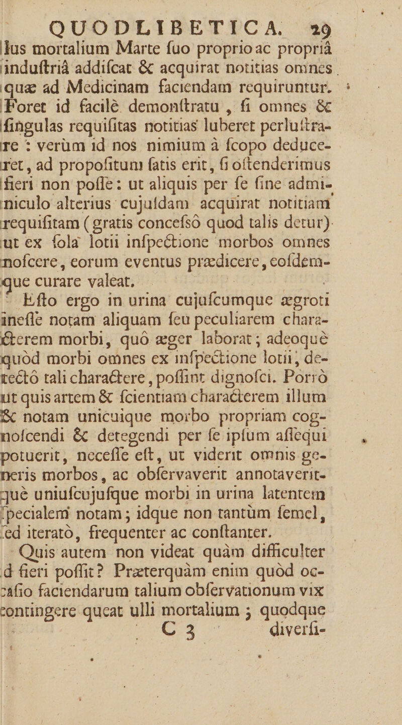 lus mortalium Marte fuo proprioac proprià induftrià addifcat &amp; acquirat notitias omnes qua ad Medicinam faciendam requiruntur. Foret id facile. demonttratu , fi omnes &amp; fingulas requifitas notitias luberet perluitra- T€ : verum 1d nos nimium à fcopo deducc- ret , ad propofitum fatis erit, fi oftenderimus feri non pofle: ut aliquis per fe fine admi- niculo alterius cujufdam acquirat notitiam requifitam ( gratis concefsó quod talis detur). ut ex fola loti infpectione morbos omnes nofcere , eorum eventus praedicere , eofdem- que curare valeat. - RI EN : - Efto ergo in urina cujafcumque zgroti inefle noram aliquam feu peculiarem chara- Cterem morbi, quó eger laborat ; adeoque quód morbi omnes ex infpectione loti, de- tecto tali charactere , poffint dignofci. Porró ut quisartem &amp; fcientiam characterem illum fc notam unicuique morbo propriam cog- nofcendi &amp; detegendi per fe iptum aflequi potuerit, necefle eft, ut viderit omnis ge- neris morbos, ac obfervaverit annotaverit- qué uniufcujufque morbi in urina latentem 'pecialemi notam ; idque non tantüm femcel, 'ed iterato, frequenter ac conftanter. - Quis autem non videat quàm difficulter d fieri poffit? Praterquàm enim quód oc- z4fio faciendarum talium obfervationum vix 'ontingere queat ulli mortalium ; quodque SA RE s diverfi- 1 LI