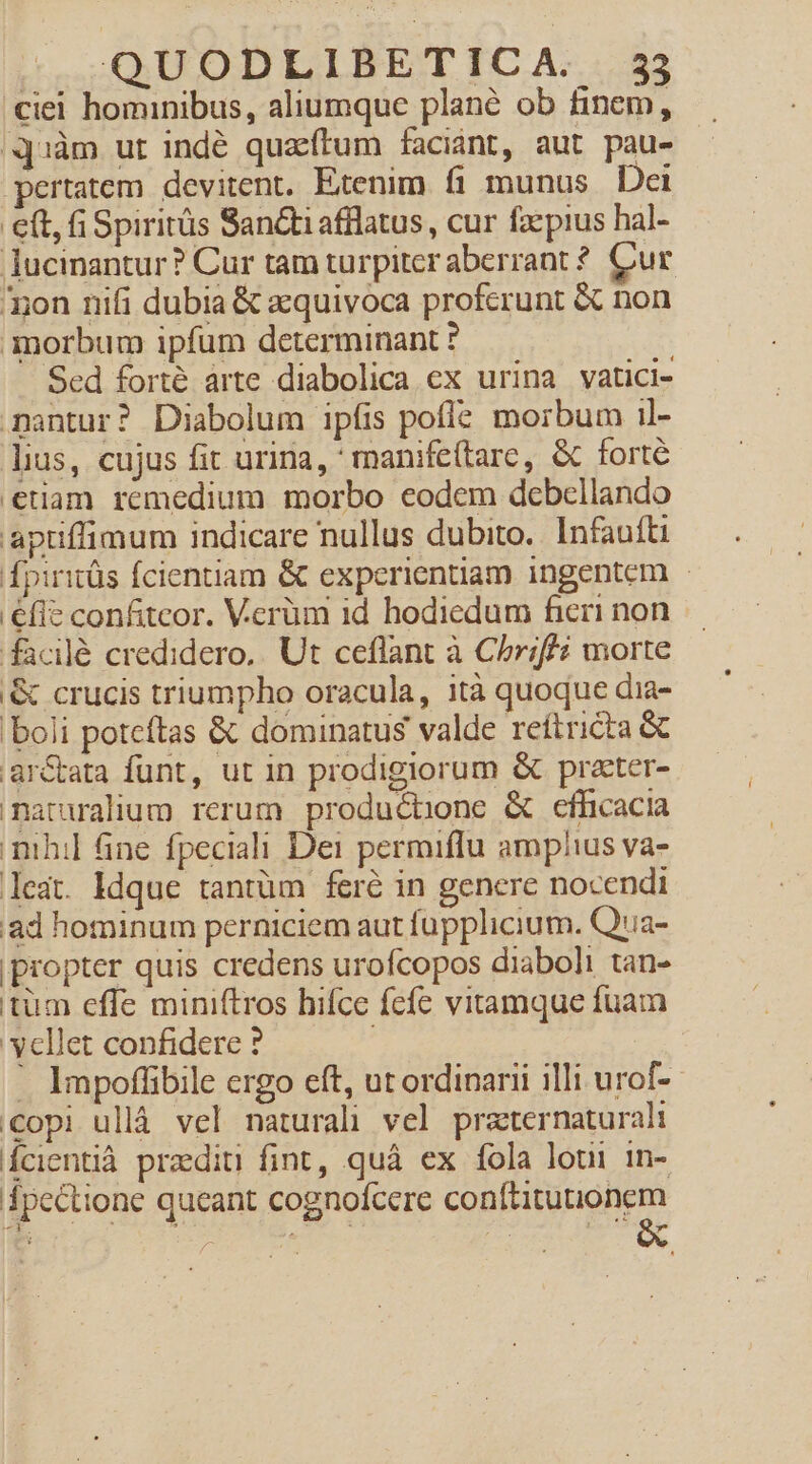 ciel hominibus, aliumque plané ob finem, q1àm ut indé quatum faciant, aut pau- pertatem devitent. Etenim. fi munus. Dai eft, i Spiritüs Santi afflatus, cur faepius hal- ucinantur? Cur tam turpiter aberrant ? Cur non nifi dubia &amp; azquivoca proferunt &amp; non morbum ipfum determinant ? Scd forte árte diabolica ex urina vatici- nantur? Diabolum ipfis pofle morbum il- lius, cujus fit urina, ' manife(tarc, &amp; forte etiam remedium morbo eodem debellando apuflimum indicare nullus dubito. Infaufti fpiritüs fcientiam &amp; experientiam ingentem | efie confiteor. Verüm id hodiedum fieri non facilé credidero.. Ut ceflant à Chriff£? morte '&amp; crucis triumpho oracula, ità quoque dia- boli poteftas &amp; dominatus valde reftricta &amp; arctata funt, ut in prodigiorum &amp; prater- maruralium rerum productione &amp; efficacia nihil ine fpeciali Dei permiffu amplius va- leat. ldque tantüm feré in genere nocendi ad hominum perniciem aut fupplicium. Q'ia- propter quis credens urofcopos diaboli tan- tüm effe miniftros hifce fcfe vitamque fuam vellet confidere ? | ' Impoffibile crgo eft, ut ordinarii illi urof-- copi ulláà vel naturali vel praternaturali Ícientià pradiu fint, quà ex fola loui in- pectione queant cognofcere conftitutionem &amp;