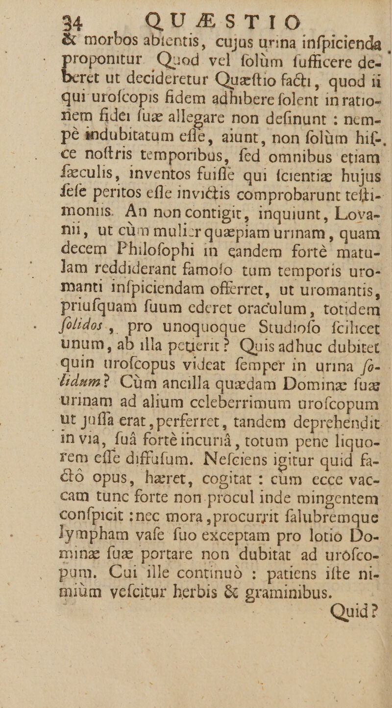 &amp; morbos abtentis, cujus urina infpicienda | roponitur. Quod vel folüm fufficere de- b ut decideretur Quarftio facti, quod ii qur urofcopis fidem adhibere folent in ratio- rem fidei fuz allegare non definunt : nem- . pe andubitatum effe, aiunt, non folüm hit-, €e noftris temporibus, fed omnibus etiam Ízxculis, inventos fuifle qui fcientiz: hujus fefe peritos efle invictis comprobarunt telti- monis. Án noncontigit, inquiunt, Lova- nii, ut càm muli-cr quzpiam urinam, quam decem Philofophi in. candem forté matu- lam reddiderant famofo tam temporis uro- manti infpiciendam offerret, ut uromantis, priufquam fuum ederet oraculum, totidem [o/ides., pro unoquoque Studiofo fcilicet unum, ab illa pcuerit?. Quis adhuc dubitet quin urofcopus videat femper in urina fo- - didum? Cüm ancilla quzdam Dominz fua urinam ad alium ccleberrimum urofcopum ut Jaffa erat , perferret, tandem deprehendit. invia, fuá forté incuriá, totum pene liquo- rem effe diffufum.. Nefciens igitur quid fa- Co opus, harret, cogitat : cum ecce vac- cam tunc forte non.procul inde mingentem: confpicit :nec mora , procurrit falubremque lympham vafe fuo exceptam pro lotio Do- ming fuz portare non dubitat ad urofco-: pam. Cui ille continuó : patiens ifte ni- mium yeícitur herbis &amp; graminibus. Quid?