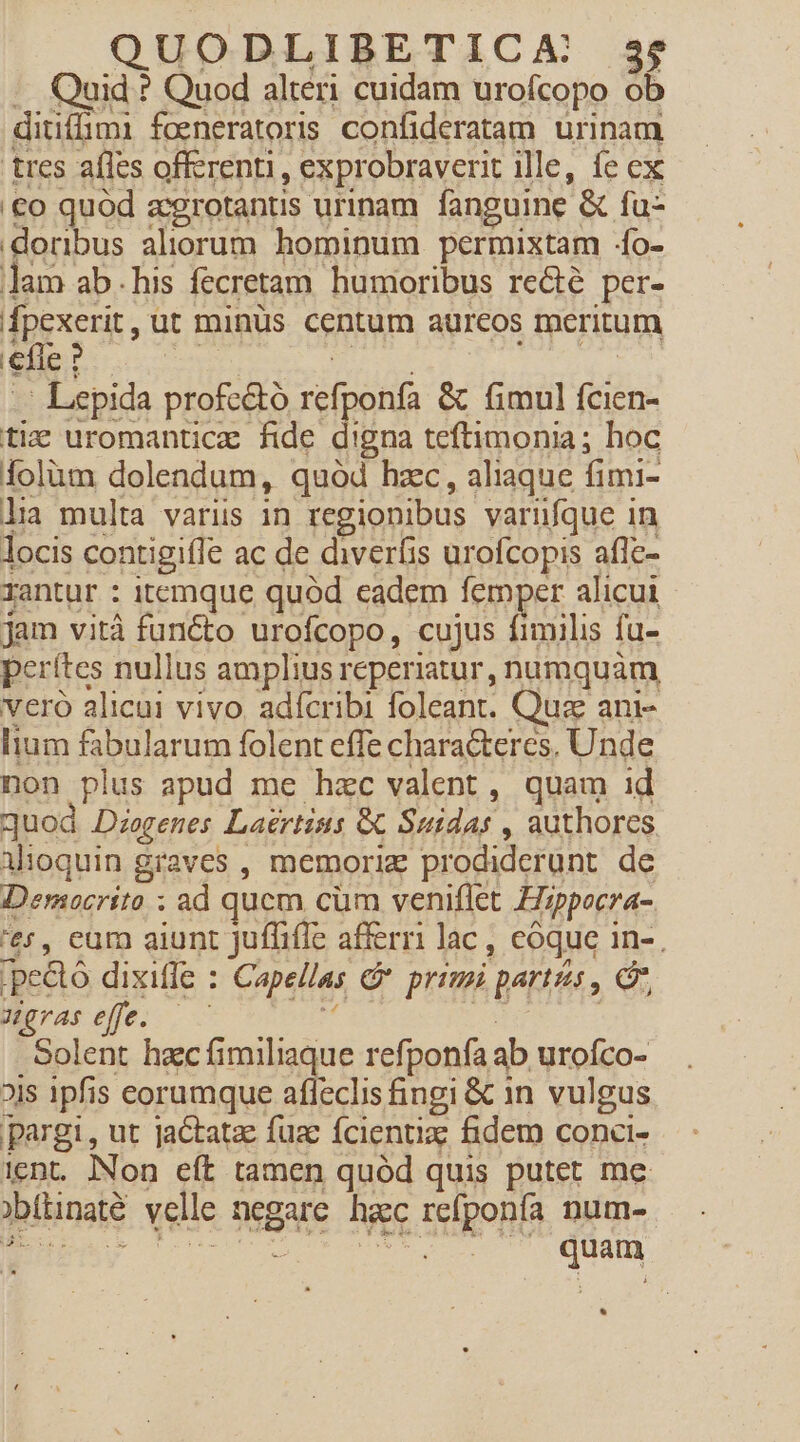 -. Quid ? Quod alteri cuidam urofcopo ob ditiffimi foeneratoris confideratam urinam tres aíles offerenti, exprobraverit ille, fe cx '€o quód zcgrotantis urinam. fanguine &amp; fu :doribus aliorum hominum permixtam :fo- lam ab.his fecretam humoribus re&amp;é per- fpexerit, ut minüs centum aureos meritum efle ? | - Lepida profc&amp;tó refponfa &amp; fimul fcien- ti uromanticz fide digna teftimonia; hoc Áolüm dolendum, quód hzc, aliaque fimi- lia multa variis in regionibus varüfque in locis contigiffe ac de diverfis urofcopis afle- rantur : itemque quod eadem femper alicui jam vità functo urofcopo, cujus fimilis fu- pcrítes nullus amplius reperiatur, numquàm vero alicui vivo. adícribi foleant. Quz ani- lium fabularum folent effe chara&amp;teres, Unde non plus apud me hzc valent, quam id quod Diogenes Laertius Gt Sutdas , authores alioquin graves , memoriz prodiderunt de Democrito ; ad qucm cum veniflet Hizppocra- 'e5, eur aiunt Juffifie afferri lac , coque in-. |pedtó dixiffe : Capellas &amp; primi partes , C, ugraseffe. —— M MNT | Solent hacfimiliaque refponfa ab urofco- ois 1pfis eorumque afleclis fingi &amp; 1n vulgus pargi, ut jactatze fuz fcientiz fidem conci- ient. INon eft tamen quód quis putet me obítinaté velle negare hac refponfa num- Dv: ORE. AUIEEE MOI caue EU quam