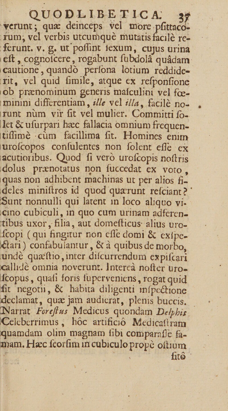 verunt; qua deinceps vel more pfittaco- .xum; vel verbis utcumqué mutatis facilé re- ferunt. v. g. ut poffint fexum, cujus urina eft , cognoicere , rogabunt fübdolà quádam: cautione, quandó perfona lotium reddide- rit, vel quid fimile, atque ex refponfione 'ob prenominum generis mafculini vel foe- minini differentiam , z/Ie vel z/a, facilé no- runt num vir fit vel mulier. Committi fo- let &amp; ufurpari hzec fallacia omnium frequen- tiffimé .cüm facillima fit. Homines enim uroícopos confulentes non [folent effe ex scutioribus. Quod fi veró urofcopis noftris dolus prxnotatus non fuccedat ex voto, quas non adhibent machinas ut per alios fi- deles miniftros id quod quarunt reíciant? ' Sunt nonnulli qui latent in loco aliquo vi. «ino cubiculi, in quo cum urinam adferen- itibus uxor , filia, aut domefticus: alius uro- copi ( qui fingitur non cfle domi &amp; exipc- tari) confabulantur , &amp; à quibus de morbo, undé quaftio , inter difcurrendum expifcari callidé omnia noverunt. Intercà nofter uro-- Ácopus , quafi foris fuperveniens, rogat quid fit negotu, &amp; babira diligenti mípc&amp;tione xleclamat, quae jam audicrat, plenis buccis. JNarrat FereffÁus Medicus quondam De/bis I)Celeberrimus , hóc artificó Medicattram quamdam olim magnam fibi comparafie fa- mam. Haec fcorfim in cubiculo propé oítium T | fitó