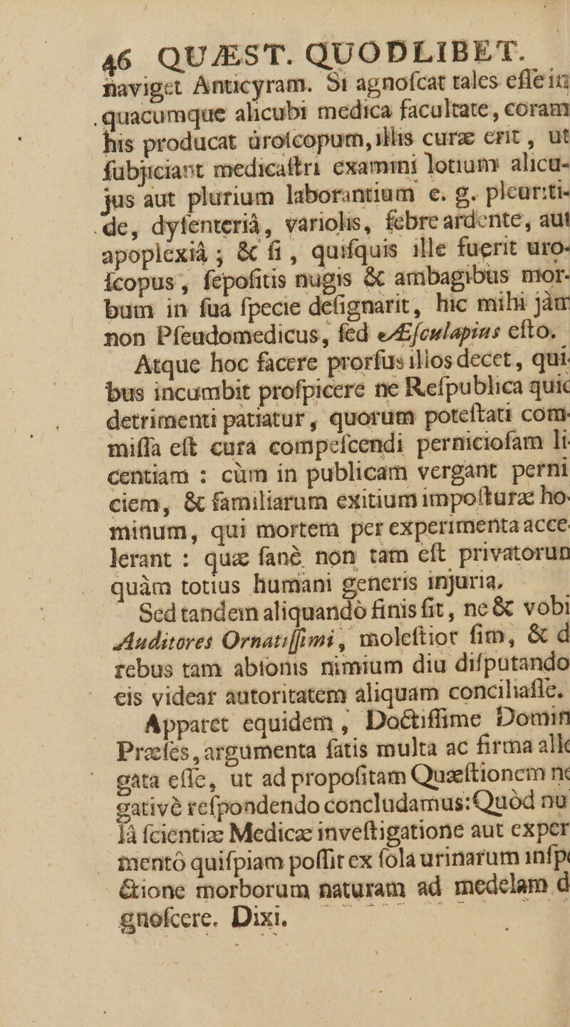 Baviget Anticyram. 5i agnofcat tales efleii quacumque alicubi medica facaltate, coram his producat droícopum, illis cure crit , ut fübjiciant medicaftri examini lotium alicu- sus aut plurium laborantium e. g. pleur:ti- de, dyfenteriá, variolis, febre ardente, aut apoplexià; &amp; fi, quifquis ille fuerit uro- icopus, fepofitis nugis &amp; ambagibus mior- bum in fua fpecie defignarit, hic mihi jàm non Píeudomedicus, fed eA£fcwlapins efto. Atque hoc facere prorfus illos decet , qui. bus incumbit profpicere ne Refpublica quic detrimenti patiatur, quorum poteítati com. miffa eft cura compefcendi perniciofam 1i. centiam : cüm in publicam vergant perni ciem, &amp; familiarum exitium impo(turae ho. minum, qui mortem per experimenta acce lerant : qua fané non tam cft privatorun quàm totius humani generis injuria, — - Sedtandem aliquando finis fit, ne &amp; vobi Auditores Ornati[/imi , woleftiot fim, &amp; d rcbus tam abtonis nimium diu difputando cis videar autoritatem aliquam conciliafle. Apparet equidem , Doctiffime Domin Pracfes , argumenta fatis multa ac firma alk gata effe, ut ad propofitam Quseftionem rx gativé refpondendo concludamus: Quod nu Íà fcientize Medicze inveftigatione aut exper . inentó quifpiam poffit ex fola urinarum infp &amp;ione morborum naturam ad medelam d i*ue Du. c C3