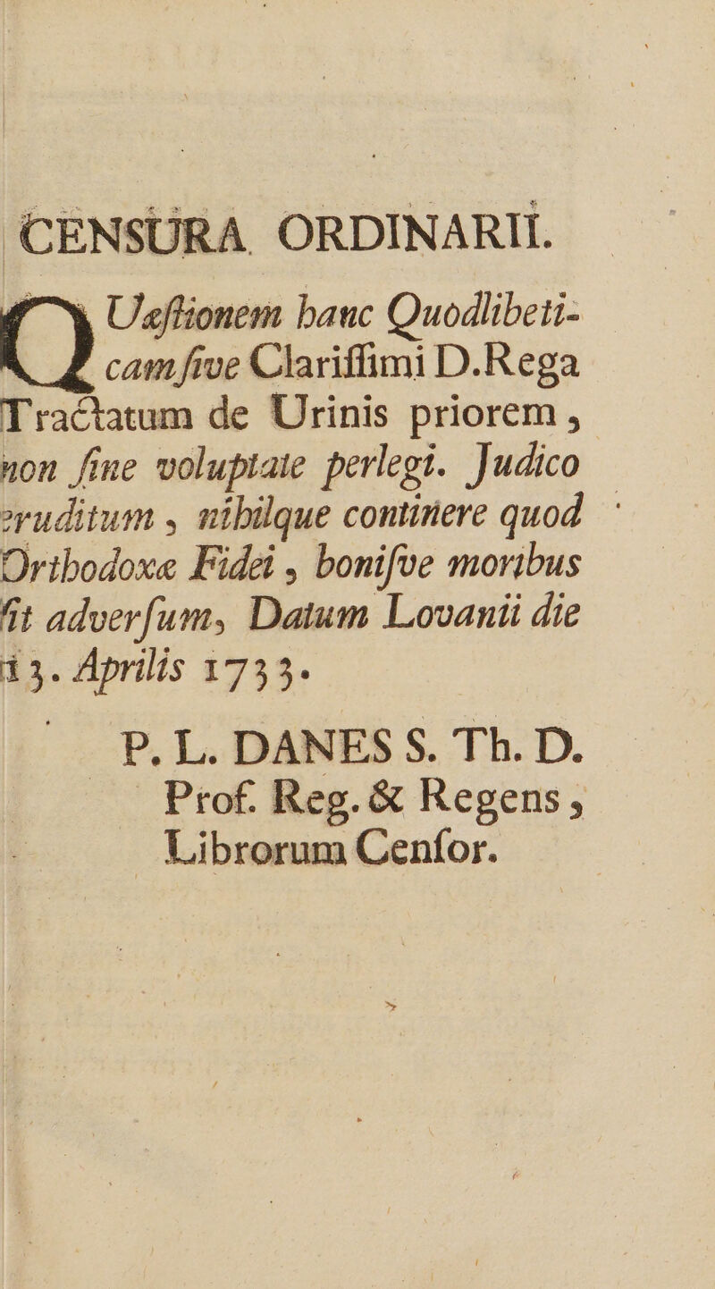 CENSURA. ORDINARII. ^7w Ulflionem bauc Quodlibeti- () cam five Clariffimi D.Rega Tractatum de Urinis priorem , on fine voluptate perlegi. Judico eruditum , nibülque continere quod. Oribodoxe Fidei , bonifve moribus 4t adverfum, Datum Lovanii die i3. Aprilis 1735. P. L. DANES S. Th. D. Prof. Reg. &amp; Regens, . Librorum Cenfor.