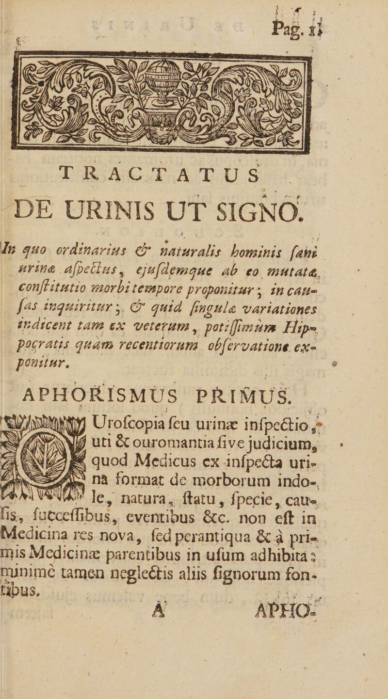 co X RQ 7, LEAN WS » RN : (e Á AEENS. ';f T LS E 7 LER) N 1 er /Á U S. (zy D ES NIU Q Q P] f. wA ?) d 0 cSURRN 3o A AN €) NC ss Ys P y QNS ES (Coup NES a NS EC SEE Is quo dala e LPS bominis fais | urine a[petius, ejufdemque ab eo mutata, confHitutio morbitempore proponitur; incan- fas iuquiritur ,, C quid fingula variationes thdicent tam ex, veterum , poti[fimzim Hip-. poeratis quam recentiorum Ee de ex^ | pov. APHORÍSMUS PRISIUS. | b ANULUM Urofcopia fcu urinz infpeétio ;- ;j W/ utt &amp; ouromantia five judicium, g&amp; quod Medicus ex. infpecta uri- iw nà format de morborum indo. Ve x le, natura, ftatu, fpecie, cau». fis, facceffibus,, eventibus &amp;c. non eft in Medicina res nova, fed perantiqua &amp; à pri» mis Medicinz parentibus in ufum adhibita : munimé tamen Usgicilis aliis fignorum fon- tibus, T | id A APHO-