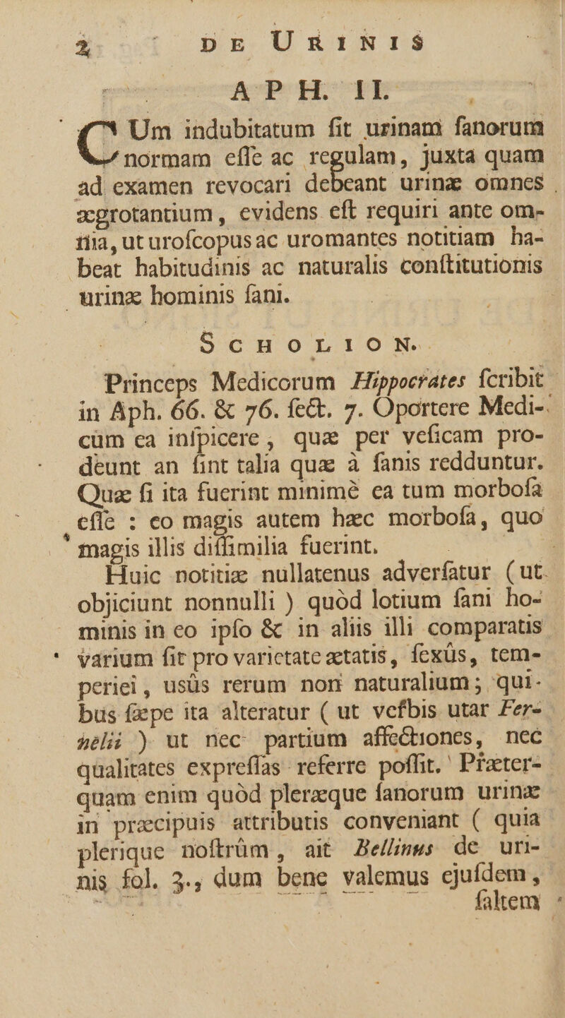 à  pr UnmnihtS fCPOHSUDRE] |  4^! Um indubitatum fit urinam fanorum - normam effe ac regulam, juxta quam ad examen revocari debeant urinz omnes , acgrotantium , evidens eft requiri ante om- tiia, ut urofcopusac uromantes notitiam ha- beat habitudinis ac. naturalis conftitutionis urinz hominis fani. ScHoLION. Princeps Medicorum Hippocrates fcribit in Aph. 66. &amp; 76. fe&amp;. 7. Oportere Medi-. cüm ca infpicere , qua per veficam pro- deunt an (int talia quae à fanis redduntur. Quae fi ita fuerint minimé ea tum morbofa ,ecfle : co ue autem hzc morbofa, quo magis illis diffimilia fuerint. Dopo Huic notitis nullatenus adverfatur ( ut. objiciunt nonnulli ) quód lotium fani ho- minis in co ipfo &amp; in aliis illi comparatis * varium fit pro varictate zetatis, fexüs, tem- periei, usüs rerum nom naturalium ; qui. bus faepe ita alteratur ( ut vefbis utar £er- &amp;eli ) ut nec partium affe&amp;iones, nec qualitates expreffas referre. poflit. ' Praeter- quam enim quód pleraque fanorum urina in praecipuis attributis conveniant ( quia plerique. noftrüm , ait Be//ise; de um- nis fol. 3., dum bene valemus ejufdem, CAE TS NOR WEN faltem :