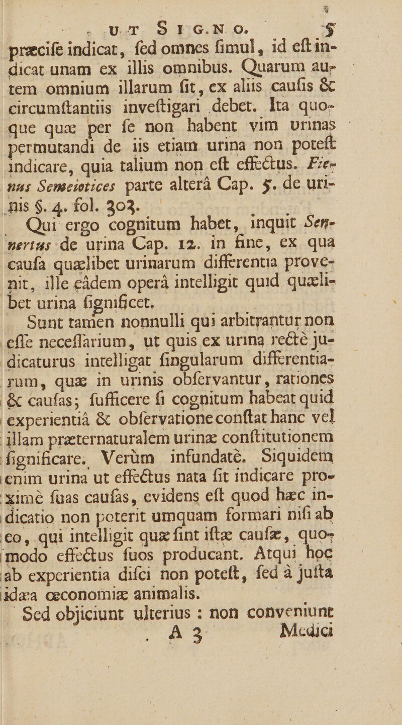 co. QUyTI 9 EX e. $ prazcife indicat, fed omnes fimul, id eftin- dicat unam ex illis omnibus. Quarum aue tem omnium illarum fit, ex aliis caufis &amp; circumftantiis invefítigari debet. lta quo- que quz per fe non habent vim urina permutandi de iis etiam. urina non poteft indicare, quia talium non eft effectus. Fze- nas Semeietices parte alterà Cap. $. de uri- .Ais $. 4. fol. 303. | . Qui ergo cognitum habet, inquit Sem- serius de urina Cap. 12. in finc, cx qua caufa qualibet urinarum differentia prove- nit, ille eàdem operà intelligit quid quaeii- bet urina fignificet. | Sunt tamen nonnulli qui arbitrantur non .effe neceflarium, ut quis ex urina rect ju- .dicaturus intelligat fingularum diffcrentia- yum, qua in urinis obfervantur , rationes | &amp; caufas; fufficere fi cognitum habeat quid experientià &amp; obfervatione conftat hanc vcl illam praeternaturalem urinz conftitutionem fignificare, Verüm infundate, Siquidem enim urina ut effectus nata fit indicare. pro- xime fuas caufas, evidens eft quod hzc in- dicatio non poterit umquam formari nifi ab €o, qui intelligit quz fint iftze caufz, quo- modo cffe&amp;us fuos producant. Atqui hoc ab experientia difci non poteft, fed à Jutta ida'a ceconomiz animalis. Sed objiciunt ulterius : non conveniunt : A3 Media