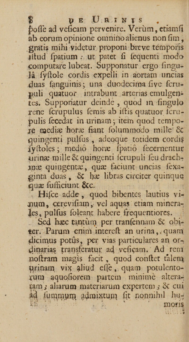 DE Diurwv$ , pofíe ad veficam pervenire. Verüm, etiamfi ab eorum opinione omninoalienus non fim , grátis mihi vidctur proponi: breve témporis iftud fpatium :. ut patet fi fequenti modo computare lubeat. Supponatur ergo fingu- Jà fyítole cordis expelli in aortam uncias duas fanguinis; una duodecima five. fcru- puli quatuor intrabunt arterias emulgen- tes, Supponatur deinde , quod in fingulo rene fcrupulus feris ab iftis quatuor Icru- ; pulis fecedat in urinam ; item quod tempo- ie wocdiz horae fiant folummodo mille! GC quingenti pulfus , adeoque totidem cordis Íyítoles ; medio hora 1patió fecernentur uring mille € quingenti fcrupuli fcu drach- 1x» quingentz, qua faciunt uncias íexa- ginta duas, &amp; bz libras circiter quinqua qua fufüciunt &amp;c. T | . Hifce-adde , quod bibentes lautius vi- pum, ccrevifiam , vel aquas; etiam minera- les, pulfus foleant habere frequentiores. . Sed hac tantüm per tranfennam &amp; obi- tcr. Parum enim intereft an urina, quam dicimus potüs, per vias particulares an ors - dinarias transferatur ad^ vcficam. Ad reci noftram magis facit, quod conftet talem urinam vix aliud efje ,. quam. potulento- yum aquofiorem partem | minime. alteras tam ; aliarum materiarum expertem ; &amp; cui | ád fummum admixtum fit nonni hus EB dor uu) wu : 1 moris P. P