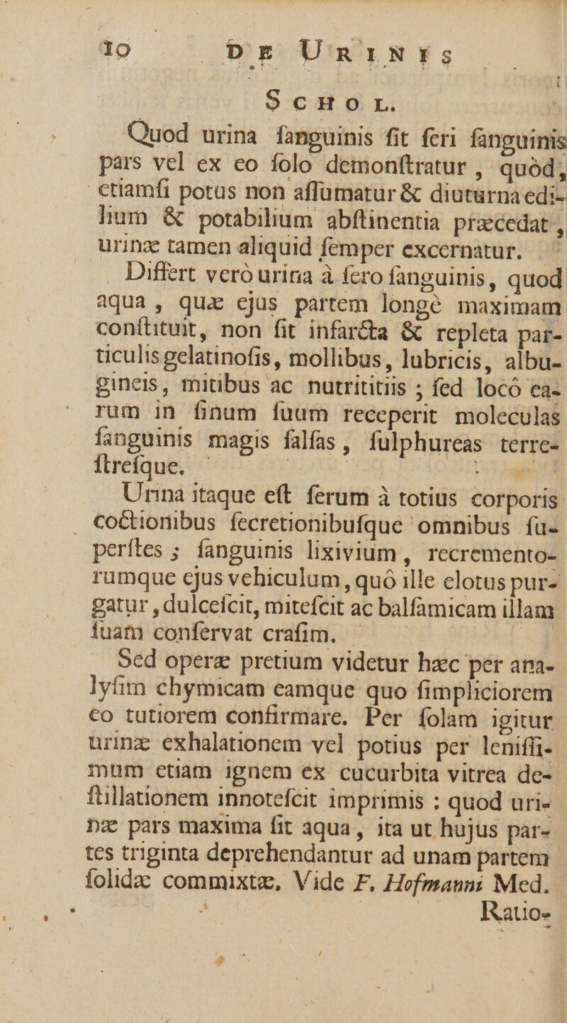 $cHor. Quod urina fanguinis fit feri fanguinis pars vel ex eo folo demonftratur , quód, criamfi potus non affümatur &amp; diuturnaedi- lum &amp; potabilium abftinentia praecedat , urinz tamen aliquid femper excernatur. Differt vcró urina à fcro fanguinis, quod aqua, qux cjus partem longé maximam coníhtuit, non fit infar&amp;ta &amp; repleta par- ticulis gelatinofis, mollibus, lubricis, albu- gineis, mitibus ac. nutrititiis ; fed locó ea- rum in finum fuum receperit moleculas fanguinis magis falfas, fulphureas terre- ilretaug coo | ai Unna itaque eft. ferum à totius corporis , CoGtionibus fecretionibufque omnibus fü- perítes ; fanguinis lixivium , recremento- rumque cjus vehiculum, quó ille elotus pur- gatur , dulceicit, mitefcit ac balfamicam illam fuat confervat crafim. | Sed opera pretium videtur hzc per ana- lyfim chymicam eamque quo fimpliciorem €o tutiorem confirmare. Per folam igitur urimz exhalationem vel potius per leniffi- mum etiam ignem ex cucurbita vitrea de- ftillationem innotefcit imprimis : quod uri- nz pars maxima fit aqua, ita ut hujus par- tes triginta deprehendantur ad unam partem folidac commixtz, Vide F. — — 2 alio»