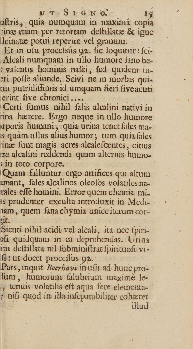 | ut-SrNoO- T oftris, quia numquam in maximá copia rinae etiam. per retortam deftillatz- &amp; igne ]cinata potui reperire vcl granum. Et in ufu procefsüs 92; fic loquitur : fci- -Alcali numquam in ullo humore fano be- ? valentis. hominis nafci, fed quidem in- :ri pofle aliunde, Seivi ne in morbis qui- m putridiflimis 1d umquam fieri five acuti erint five chronic ....- des | Certi fumus nihil falis alcalini nativi in na hzerere. Ergo neque in ullo humore irporis humani , quia urina tenct fales ma- s quàm ullus alius humor; tum quia fales 1na: funt magis acres alcalefcentes, citius Te alcalini reddendi quam alterius humo- ;in toto corpore. j Quam falluntur. ergo artifices qui altum &amp;mant, fales alcalinos oleofos volatiles na- rales effe homini. Error quem chemia. mi. i$ prudenter. exculta introduxit 1n. Medi- aam , quem fana chymia uniceiterum cor- - t. | Sicuti nihil acidi vel alcali, ita nec fpiri- ofi quidquam in ea deprchendas. Urina im deftillata nil fübminiftrat fpirituofi vi- fi: ut docet proceflüs 92. Pars, inquit Beerbaveinufu ad. hunc pro- lum, humorum falubrium maximé le- ,, tenuis volatilis eft aqua fere elementa- ; nifi quod in illa infeparabiliter cohaeret I QU TET MEL illud