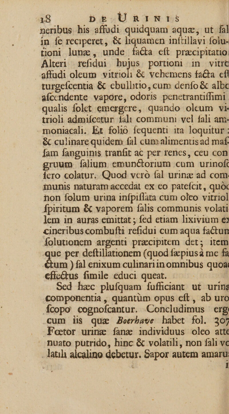 neribus his affüdi quidquam aquae, ut fal in fe reciperet, &amp; liquamen inftillavi folu- toni luna, unde fa&amp;a cft praecipitatio: Alteri refidui AR portioni in vitrt affudi oleum vitrioli &amp; vehemens facta cfl turgeícentia &amp; cbullitio, cum denfo &amp; albc afccendente vapore, odoris penetranüiffimi qualis folet emergere, quando oleum vi trioli admifcetur ial communi vel fali am -moniacali. Et fol íequenti ita loquitur : &amp; culinare quidem (al cumaliments ad maf. fam fanguinis tranfit ac per renes, ceu con gruum. falium. emunctorium cum urinof Íero colatur. Quod vcró (al urinz ad com. inunis naturam accedat ex eo patefcit, quóc non folum urina infpiflata cum oleo vitriol fpiritum &amp; vaporem falis communis volati lem in auras emittat ; fed etiam lixivium e cineribus combufti refidui cum aqua factun Íolutonem argenti praecipitem det; item que per deftillationem (quod faz piusa mc fa um ) fal enixum culinariin omnibus quoa cfic&amp;tus fimile educi queat. Sed hzc plufquam fufficiant ut urinz componentia , quantüm opus eft, ab uro Ícopo cognofcantur. Concludimus erg cum iis quz Jeerbave habet fol. 207 Fettor urinz íanz individuus oleo atte . nuato putrido, hinc &amp; volatili, non fali vc . atia alcalino debetur. Sapor autem amaru