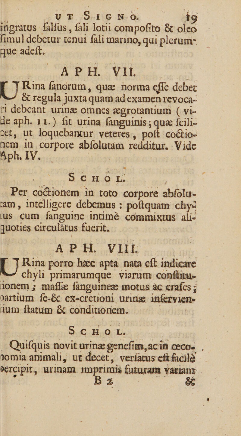 ingratus. falfus , fal1 lotii compofito &amp; olco limul debetur tenui fali marino, qui plerum- que adeft. | AP. VIL. nd [ J Rina fanorum, quae norma effe debet &amp; regula juxta quam ad examen revoca- 1 debeant urinz omnes zgrotantium ( vi- de aph. 11.) fit urina fanguinis ; quz fcili- zet, ut loquebantur veteres, poft coGtio- üem in corpore abíolutam redditur. Vide Aph. IV. | | ScHOL | Per co&amp;tionem in toto corpore abíolu- am , intelligere debemus : poftquam chy4 us cum fanguine intimé commixtus ali- quoties circulátus fucrit. | APH. VIII. | | [ J Rina porro hiec apta. nata eft indicare we chyli primarumque viarum conftitu- 1onem ; mafic fanguineze motus ac craícs ; »artium íe-&amp; ex-cretioni urinz; infervien- 1um ítatum &amp; conditionem. | ; Sa hoQ bes ono. . Quifquis novit urinz genefim,acin ceco-... Jom!a animali, ut decet, verfatus eft facilà »ercipit, urinam qmprimis futuram variam . o ME uu m,