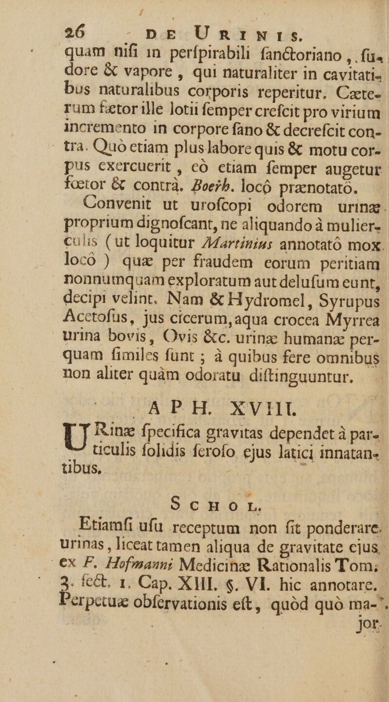 quam nifi in perfpirabili fan&amp;oriano , . fü. dore X vapore , qui naturaliter in cavitati- bus naturalibus corporis reperitur, Caete- rum £xtor ille lotii femper crefcit pro virium incremento in corpore fano &amp; decrefcit con- | tra. Quó ctiam pluslabore quis &amp; motu cor- pus exercuerit , có etiam femper augetur foxor &amp; contrà. Zoejb. locó praenotato. . Convenit ut urofcopi odorem urinzg. proprium dignofcant, ne aliquando à mulier- culis (ut loquitur ZZartízzus annotató mox. locó ) quz per fraudem eorum peritiam nonnumquam exploratum aut delufum eu nt, decipi velint. Nam &amp; Hydromel, Syrupus Acctofus, jus cicerum, aqua crocea Myrrea urina bovis, Ovis &amp;c. urinz human per- quam fimiles fünt ; à quibus fere omnibus non aliter quàm odoratu: diftinguuntur. | SAP OH. XVHL U Rinzx fpecifica gravitas dependet à par- uculis folidis fcrofo, ejus latici innatan«. tibus, ; BM Auc. | Etiamfi ufu receptum. non fit ponderare.. urinas , liceat tamen aliqua de gravitate cjus. €x F. Hofmauni Medicine Ratnonalis Tom; | ^. 3. fec. 1. Cap. XMI. $. VI. hic annotare. Perpctue obfervationis et, quód quó ma-. | | Jot: