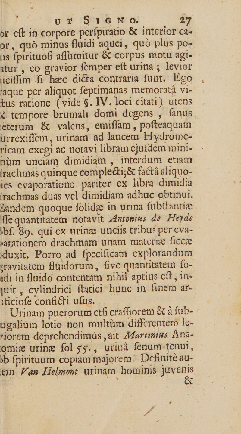 | UT SIGNO $27 »r eft in corpore perfpiratio &amp; interior ca«- or, quó minus fluidi aquei, quó plus po- 1s fpirituofi affüumitur &amp; corpus motu agi- itur , eo gravior femper eft urina ; levior iciffim fi hzc dicta contraria funt, Ego 'aque per aliquot feptimanas memoratà vi- tus ratione ( vide $. IV. loci citau) utens € tempore brumali domi degens , fanus eterum &amp; valens, emiflam , pofteaquam urrexiffem, urinam ad lancem Hydrome- ricam excgi ac notavi libram ejufdem mini- aàm unciam dimidiam , interdum etiam irachmas quinque complecti;&amp; factà aliquo- ies evaporatione pariter ex libra dimidia 'rachmas duas vel dimidiam adhuc obtinui. tandem quoque folidz in urina fubitantiz flequantitatem notavit Zfuroniws de. Heyde ibf. 89. qui ex urinz unciis tribus per cva- arationem drachmam unam materie ficcae duxit. Porro ad fpecificam explorandum »ravitatem fluidorum, five quantitatem fo- idi in fluido contentam nihil aptius eft , in- juit, cylindrici ítatici hunc 1n. finem ar- ificiofe conficti ufus. Urinam puerorum etfi craffiorem &amp; à fub- ügalium lotio non multüm differentem le- iorem deprehendimus ,ait 7Martimius Ana- omix urine fol $5., urinà fenum tenut, jb fpirituum copiam majorem; Definite au- em an Helmont urinam hominis € ^ | x