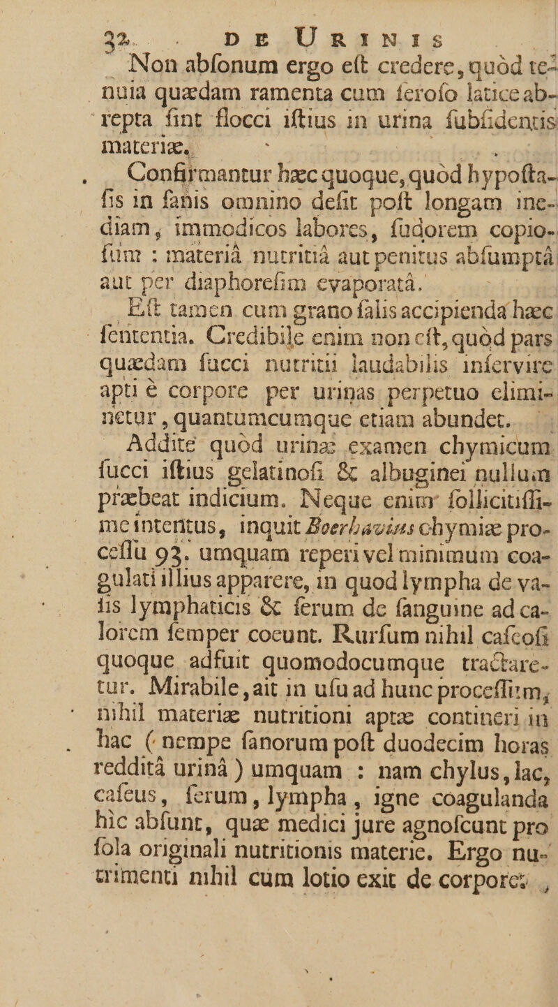 . Non abfonum ergo eft credere, quód te- . nuià quzdam ramenta cum ícroío latice ab- 'repta fint flocci iftius in urina. fubGdentus materia. ers nde ordi Confirmantur hzc quoque, quód hypofta- fis 1n fabis omnino defit poft longam inc- diam, immodicos labores, fadorem copio- fum : materi nutritià aut penitus abfumptá, aut per diaphorefim evaporatá. | | . Eit tamen cum grano falis accipienda haec fententia. Credibile enim non cít, quód pars quadam facci nutriti laudabilis iníervire apti corpore per uripas perpetuo elimi-. netur , quantumcumque etiam abundet... | Addité quód urinz examen chymicum. fucci iftius gelatinofi &amp; albuginei nulluin prabeat indicium. Neque cnim follicitiffi- meintentus, inquit Zeerbaviss chymiz pro- ceflu 93. umquam reperi vcl minimum coa- gulati illius apparere, 1n quod lympha de va- iis lymphaticis &amp; ferum dc fanguine ad ca- lorcm femper coeunt. Rurfum nihil cafcof quoque adfuit quomodocumque tractarc- tur. Mirabile ,ait in ufu ad hunc procefliim, nihil materiz. nutritioni aptz contineri in hac ( nempe fanorum poft duodecim horas reddità urinà ) umquam : nam chylus, lac, cafeus, ferum , lympha , igne coagulanda hic abfunt, quae medici jure agnofcunt pro fola originali nutritionis materie. Ergo nu- wmenu nihil cüm lotio exit de corporc; ,