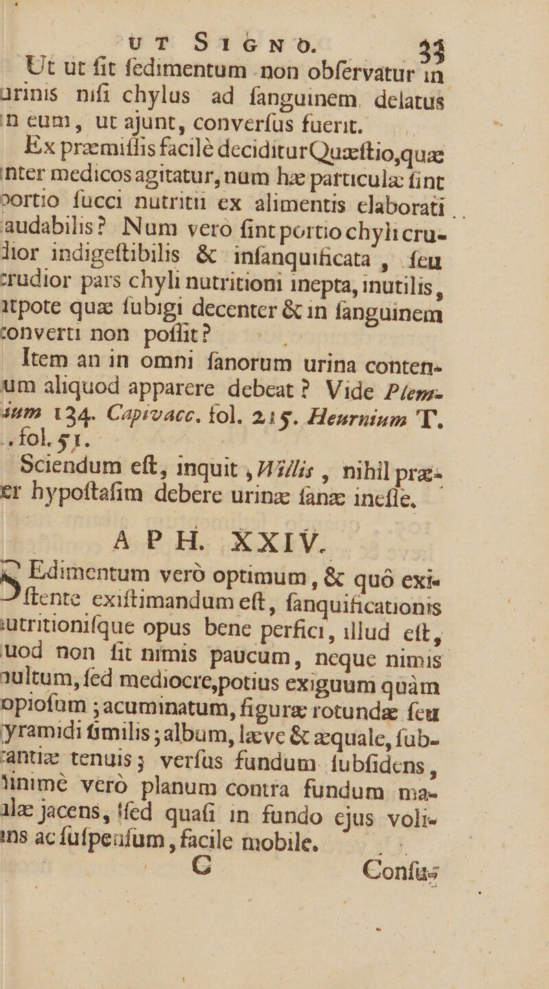 u* SUP CeNUC — * Ut ut fit fedimentum . non obfervatur in urinis nifi chylus ad fanguinem, delatus n eum, ut ajunt, converíus fuerit. Ex przemithis facile deciditurQuzeftio,quae inter medicos agitatur, num hae particula: fint »ortio fucci nutrit ex alimentis elaborati | audabilis? Num vero fint portio chylicru- lior indigefüibilis &amp; infanquificata , | feu zrudior pars chyli nutritioni inepta, inutilis : itpote quz fübigi decenter &amp; in fanguinem converti non pofüt? — . Item an in omni fanorum urina conten- um aliquod apparere debeat? Vide P/eg;- um. 134. Capivacc. fol. 215. Henrnium T. folsr. Sciendum eft, inquit ,/1///s , nihil prae er hypoftafim debere urinzc fanz incfle. AGPOH. XXIV. | - Edimentum veró optimum , &amp; quó ext« ftente exiftimandum eft, fanquificationis utritionifque opus. bene perfici, illud. ett, uod non fit nimis paucum, neque nimis 1ultum, fed mediocre,potius exiguum quàm opiofüm ;acuminatum, figura rotundae feu yramidi &amp;milis ;album, lacvc &amp; zequale, fub- anti tenuis; verfus fundum. íubfidcns, lnimé veró planum contra fundum ma- lla: jacens, fed quafi in fundo cjus voli- ins acfufpeufum , facile mobile. y | (CG Confus