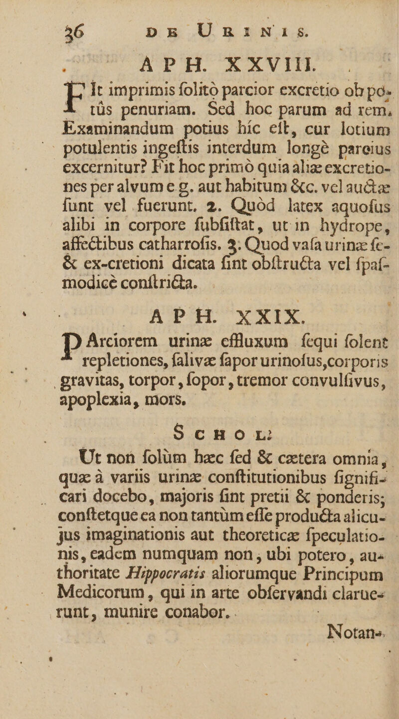 APH. XXVIII. It imprimis folitó parcior excretio oh po- A 1üs penuriam. Sed hoc parum ad rem, Exsminandum potius híc eft, cur lotium .. potulentis ingeftis interdum longé pareius excernitur? Fit hoc primó quia aliz excretio- nes per alvume g. aut habitum &amp;c. vcl auctae lunt vel fuerunt. 2. Quód latex aquofus alibi in corpore fubfiftat, ut in hydrope, affectibus catharrofis. 3. Quod vafa urina fc- &amp; ex-cretioni. dicata fint obítructa vel fpat- modicé conílriGa. CONI X NTM. p Arcorem urinz cfüuxum ícqui folent repletiones, falivae fapor urinofus,corporis . gravitas, torpor, fopor, tremor convulfivus, apoplexia, mors. ScHoOL Ut non folüm hzc fed &amp; cetera omnia, qua à variis urinze conftitutionibus fignifi- . cari docebo, majoris fint pretii &amp; ponderis; conftetque ca non tantum efle producta alicu- jus imaginationis aut. theorcticze fpeculatio- - nis, eadcm numquam non , ubi potero , au- thoritate Hippocratis aliorumque Principum Medicorum, qui in arte obfervandi clarues runt, munire conabor. . | ; Notan».