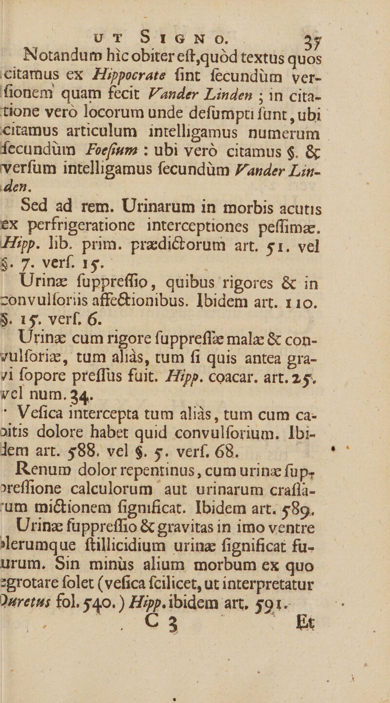 Notandum hic obiter eftquód textus quo citamus ex Hippocrate fint fecundüm ver- fionem quam fecit. Zander Linden ; in cita- tione vero locorum unde defümpti funt , ubi citamus articulum. intelligamus numerum | íecundüm Zvefum : ubi veró citamus $. &amp; verfum intelligamus fecundüm ander Lin- den. Sed ad rem. Urinarum in morbis acutis eX perfrigeratione interceptiones peffimae. Hipp. lib. prim. praedictorum art. $1. vel NT. venis. Urinz fuppreffio, quibus rigores &amp; in zonvulíoriis affe&amp;tionibus. Ibidem art. 110. S. 15. verf. 6. | . Urinz cum rigore fuppreffze mala: &amp; con- vulforix, tum aliàs, tum fi quis antea gra- 71 fopore preffüs fuit. Hipp. coacar. art. 2.5. vcl num. 34. | * Vefica intercepta tum aliàs, tum cum ca- oitis dolore habet quid convulforium. Ibi- lem art. $88. vel $. 5. verf. 68. Renum dolor repentinus, cum urinz füp. effione caleulorum aut urinarum craíla- 'um tmictionem fignificat. Ibidem art. £89. Urinz fuppreffio &amp; gravitas in imo ventre erumque ftillicidium urina fignificat fü- urum. Sin minüs alium morbum ex quo zgrotare folet (vefica fcilicet, ut interpretatur Duretus fol, $40.) Hipp.ibidem art, 591- ho DT WA c c