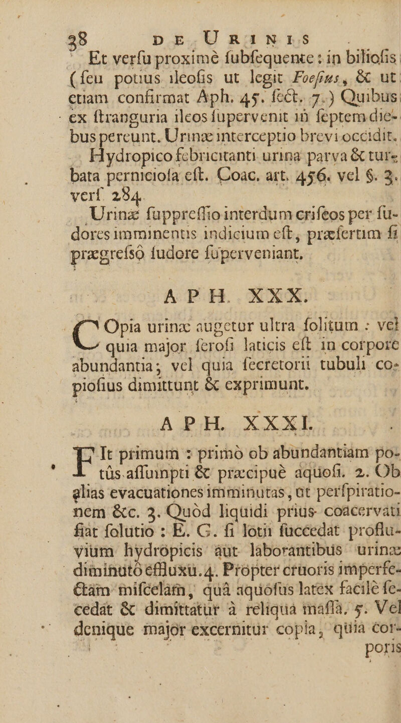 ' Et verfu proxime fubfequence : in biliofis (feu potus ieofis ut legit Focus, &amp; ut. ctiam. confirmat Aph. 45. fcct. 7.) Quibus; - €ex ftranguria ilcos fupervenit 16 feptem die- bus pereunt. Urinz interceptio brevi occidit. d ydropico fcbricitanti. urina: parya &amp; ture bata pernicioía cft. Coac. art. 456. vcl $. 3. verf. 294. n | Urinz fuppreffiointerdum crifeos per fu- dores imminenus indicium eft, praefertim fi praegrefso fudore füperveniant, — auo CODAOEUH..OUNOE C Opia urinz: augetur ultra folitum : vel V quia major. ferofi laticis eft 10 corpore abundantia; vcl quia fecretori: tubuli. co- piofius dimittunt &amp; exprimunt. —— APH. XXXI E It primum : primó ob abundantiam po- tüs.affummpti &amp; precipue aquofi. 2. Ob glias evacuationes imminutas , at perfpiratio- nem &amp;c. 3. Quód liquidi prius. coacervati fiat folutio : E. C. fi lóui füccedat. proflu- vium hydropicis áuüt laborantibus urinz ' diminató efluxü. 4. Propter crüoris imperfe- Gái mifcelàm, quà aquófus latex factlé fe- cedat &amp; dimittatur à reliqua mafla. 5. Vel denique major excernitür copia, qiia cor- PON | poris