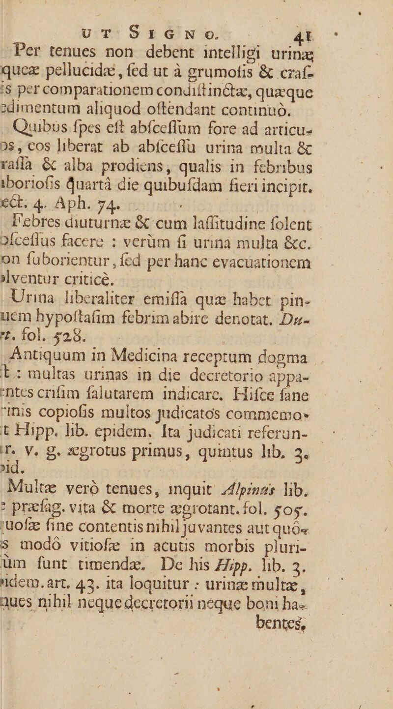 UT:.9S£26N.o- Ak Per tenues non debent intelligi urin:g quez pellucidz , (ed ut à grumofis &amp; czaf- '8 per comparationem condiítinGtz, queque zdimentum aliquod oftendant conunuó. Quibus fpes eft abíceffum fore ad articu- 0$, cos liberat ab abíceflu urina multa &amp; rafla &amp; alba prodiens, qualis in febribus iboriofis Quartà die quibufdam fieri incipit. €Ct. 4. Aph. 74. | l'ebres diuturna &amp; cum laffitudine folent - 2Íceflus facere : verüm fi urinà multa &amp;c.- on füborientur , fed per hanc evacuationem »lventur critic. : | Urma liberaliter emiffa quae habet. pin- uem hypoftafim febrim abire denotat, Dz- t. fol. $28. | Antiquum in Medicina receptum dogma . L: multas urinas in die. decretorio appa- ntcs crifim falutarem indicare. Hifce fane iis copiofis multos judicatos commemo» t Hipp. lib. epidem. Ita judicati referun- T. V. g. xcgrotus primus, quintus lib, 2. d. Multz veró tenucs, inquit: 24/pinos lib. * pracfag. vita &amp; morte z;grotant. fol. £s. juofze fine contentis nihil Juvantes aut quó« s modo vitiofe in acutus morbis pluri- üm funt timenda. Dc his Zjpp. lib. 3. dem. art, 43. ita loquitur : urinze mult, aucs nihil neque decretorii neque boni ha-- : : bentes,
