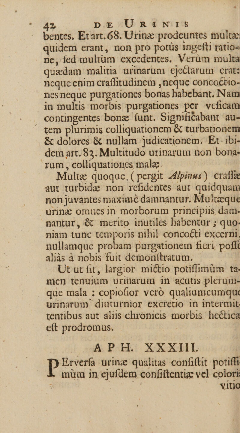 bentes. Etart. 68. Urinz: prodeuntes multa: quidem erant, non pro potüs 1ngefti ratio- ne, fed multum excedentes. Verüm multa quadam malitia urinarum cjectarum erat: neque enim craífitudinem ,neque concoctio- nes neque purgationes bonas habebant. Nam contingentes bonz: funt. SignifiCabant au- tem plurimis colliquationem &amp; turbatnonem &amp; dolores &amp; nullam judicationem. Et ibi- dem art. 83. Multitudo urinarum non bona- Multz quoque, ( pergit 24/piuss) craffae aut turbida non refidentes aut quidquam non juvantes maxime damnantur. Multzeque urinz omnes in morborum principis dam- nantur, &amp; merito inutiles habentur ; quo. niam tunc temporis nihil conco&amp;ti excerni, nullamque probam purgationem ficri. poflt aliàs à nobis fuit demonftratum. Ut ut fit, largior mi&amp;tio potiffimum ta. men tenumim urinarum in acutis pleruai- que mala : copiofior veró qualiumcumque urinarum diuturnior excrceto in intermit: tentibus aut aliis chronicis morbis. hectica cít prodromus. APH. XXXIII. Erverfa urinz qualitas confiftit potiffi . müm in ejufdem confiftentiz vcl colori 3 V1L1O