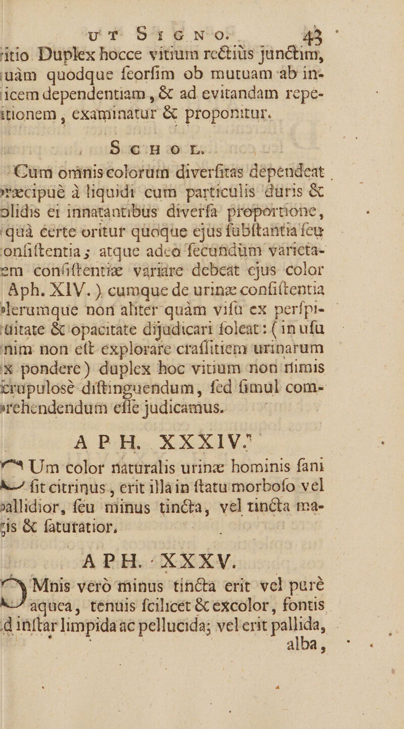 vT S51GNo.. 4: itio Duplex hocce vitium rectius junctim, i'uàm quodque fcorfim ob mutuam ab in- icem dependentiam , &amp; ad evitandam repe- itionem , examinatur &amp; proponitur. Bin qoin t Cum oniniscolorum diverfiras dependeat | *xcpue à liquidi cum particulis düris &amp; 9lidis ei innatantibus diverfa proportione, 'quà éerte oritur quoque ejus fübftantia feu onfiftentia ; atque adco fecatnidüm varicta- em confüftenti&amp; varire debeat ejus color Aph. XlV. ) cumque de urinz confi(tentia lerumque nor aliter quàm vifa ex perfpi- — üitate &amp; opacitate dijadicari foleat: ( 1n ufu nim non eft explorare craffitiem urinarum X pondere) duplex hoc vitium non riimis crupulosé diftinguendum, fed fimul com- rehendendum efie judicamus. : A POGLO XXXIV. '^* Um color natüralis urinz: hominis fani &amp;-— fit citrinus , crit illain ftatu morbofo vel jildior, féu minus tincba, velrincta ma- is &amp; fatutatior, s APH. XXXV. | ^w'Mnis vero minus tincta erit vel pare -/8quca, tenuis fcilicét &amp;Cexcolor , fontis. d 1ftar limpidaac pellucida; velerit pallida, | | albe, 