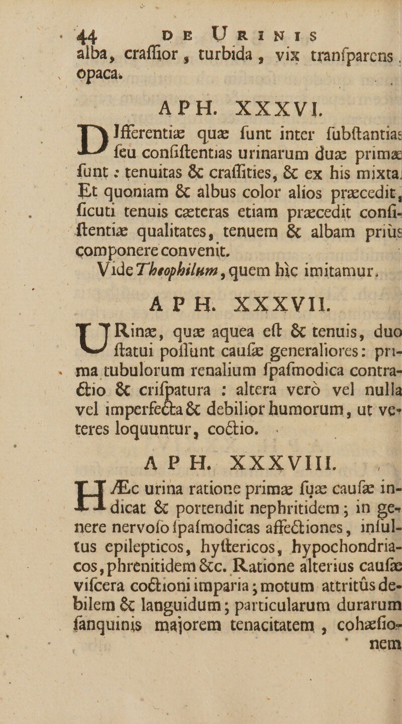 alba, craffior , turbida ,. vix tranfparens , opaca. APH. XXXVI. D Ifferentig qua íunt inter fubftantia: 2—' feu confiftentias urinarum du; prima | funt : tenuitas &amp; craffities, &amp; ex his mixta. Et quoniam &amp; albus color alios pracedit, ficuti tenuis caeteras etiam. praecedit. confi- tentie qualitates, tenuem &amp; albam prius componere convenit. | Vide 7 beophilum , quem hic imitamur, APH. XXXVII. Toon qux aquea eft &amp; tenuis, duo V Ílatui poflunt cauíz gencraliores: pri- . ma tubulorum renalium fpaífmodica contra- Gio &amp; crifpatura : altera veró. vel nulla vcl imperfecta &amp; debilior humorum, ut ve- teres loquuntur, coctio. APH. XXXVIIL àt H /Ec urina ratione prima fgze caufz 1n- dicat &amp; portendit nephritidem ; in ge« nere nervoío Ípafmodicas affectiones, inful- tus epilepticos, hyftericos, hypochondria- cos, phrenitidem &amp;c. Ratione alterius caufa vifcera coCtioni imparia ; motum attritüs de- bilem &amp; languidum ; particularum durarum . fanquinis. majorem tenacitatem , cohzfio- ' nem