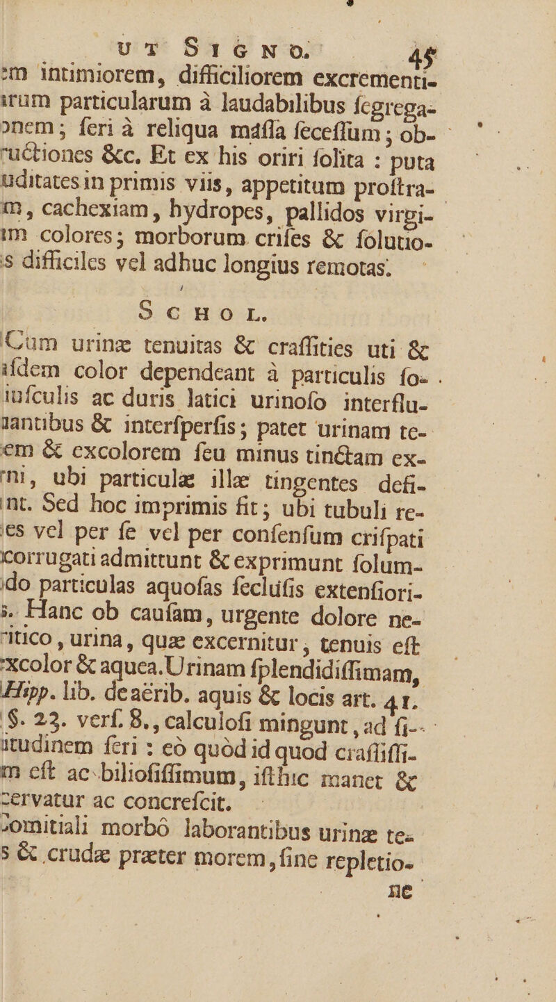 uT SIGNO ET. em intumiorem, difficiliorem excrementi- irum particularum à laudabilibus fcgrega- onem ; feri à reliqua. máafla feceffüm ; ob- uctiones &amp;c. Et ex his oriri folita : puta uditates in primis viis, appetitum proftra- | m, cachexiam , hydropes, pallidos virpi- im colores; morborum crifes &amp; folutio- 5 difficiles vel adhuc longius remotas. S.C H-O-L. Cum urinz tenuitas &amp; craffities uti &amp; ildem color dependceant à particulis fo- . iufculis ac duris latici. urinofo interflu- antbus &amp; interfperfis; patet urinam tce- em &amp; excolorem feu minus tin&amp;tam ex- !, ubi particulas ille tingentes dcf- nt. Sed hoc imprimis fit; ubi tubuli rc- €$ vel per fe vcl per confenfum crifpati corrugati admittunt &amp; exprimunt folum- ido particulas aquofas feclufis extenfiori- ». Hanc ob cauíam, urgente dolore ne- itico , urina, quz €xcernitur , tenuis eft 'Xcolor &amp; aquea.Urinam fplendidiffimam, Hipp. lib. deaerib. aquis &amp; locis art. 41. S. 22. verf. 8. , calculofi mingunt ,ad fi-- itudinem feri : eó quód id quod ciafüiffi- m cít ac^biliofiffimum, ifthic manet &amp; zervatur ac concrefcit. omitii morbó laborantibus urinz te. 5 &amp; crude prater morem, fine repletio- Hc