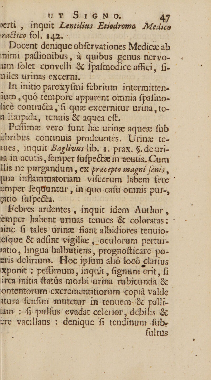 uT SIGNO. E vert , inquit Lentims Etiodromo Medico ratiica fol. 142. QI Docent denique obfervationes Medicae ab nimi paífionibus, à quibus genus nervo- um folet convelli &amp; ípafmodice affici, fi- - niles urinas excerni. | In initio paroxyfmi febrium. intermitten. ium , quó tempore apparent omnia fpafmo- licé contracta fi qux excernitur urina ,to- a.limpida, tenuis &amp; aquea eft. i Peffime vero funt hz urinae aquex fub ebribus continuis prodeuntes. Urinz te- ies, inquit Bagliuus lib. 1. prax. $. deuri- 1a 1n acutis, femper fufpeCtae in acutis. Cum llis ne purgandum , ex pracepto szagti fenis , [ua inflammatoriam vifcerum labem fere emper feqtfuntur , in quo cafü omnis pur-, jio fufpecta. F'ebres ardentes , inquit idem Author , emper habent urinas tenues &amp; coloratas: - anc fi tales ürinze fiant albidiores tenuio- efque &amp; ad(int vigilie , oculorum pertur- atio , 1ingua balbutiens, prognolticare po- eris delirium. Hoc ipfum alió locó clarius Xponit ; pefiimum , inqtit , fipnum erit , fi irca initia ftatüs morbi urina rubicanda &amp; | ontetitorum .excrementitioram 'copiá valde iura fenfim mutetur in tenuem- &amp; palli- lam : fi palfus evadat celerior , debilis &amp; ere vacillans : denique fi tendinum füb. Dread fultus