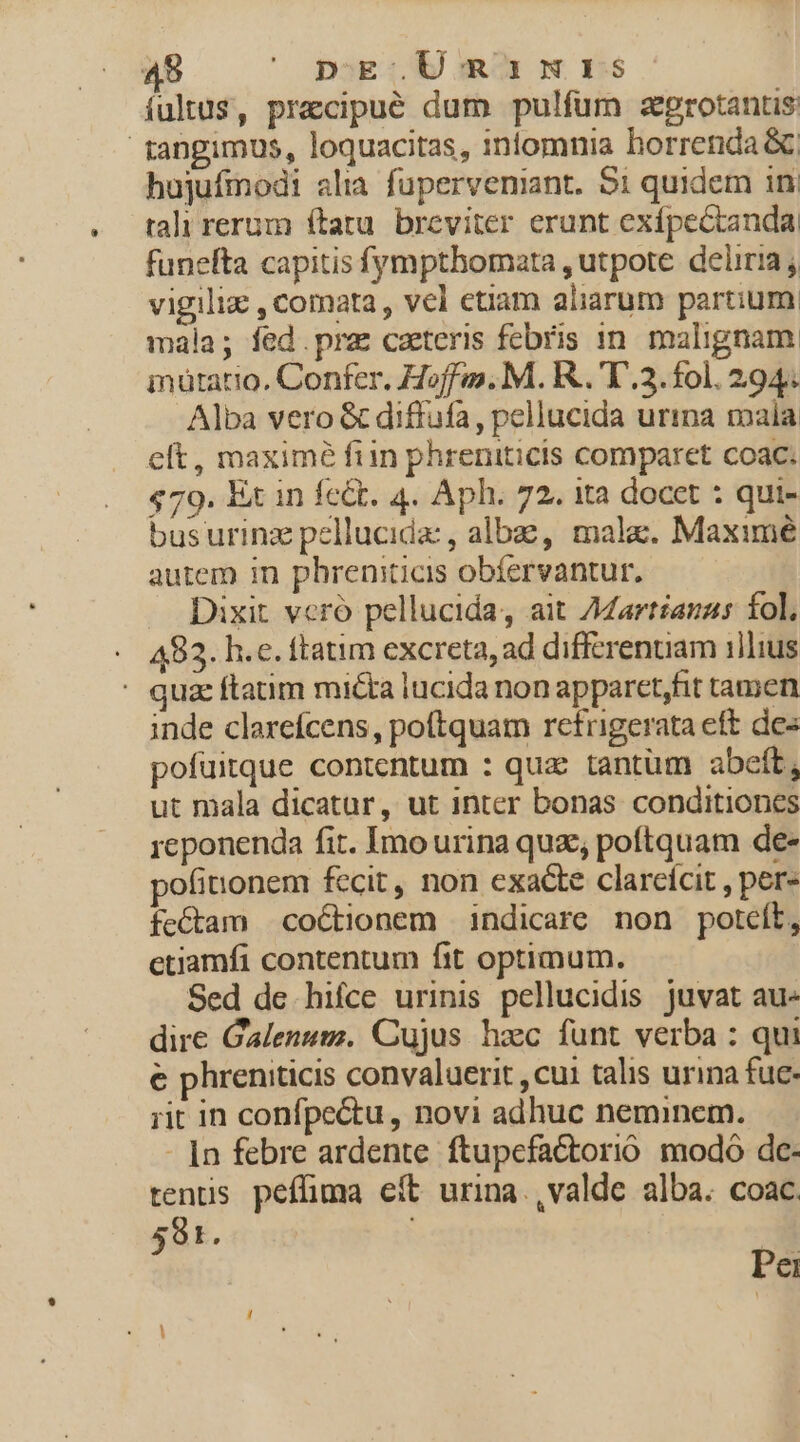 fultus, precipué dum pulfum zgrotantis tangimus, loquacitas, iniomnia horrenda &amp;; hujufinodi alia fuperveniant. $1 quidem in tali rerum ftatu. breviter erunt exípectanda funefta capitis fympthomata , utpote deliria vigiliz , comata , vel cüam aliarum partium mála; fed.pre caeteris febris in. malignam inütatio, Confer. Hoff. M. R..'T.3. fol. 294. Alba vero &amp; diffufa, pellucida urina mala elt, maxime fiin phreniticis comparet coac; $79. Ex in fedt. 4. Aph. 72. ita docet : qui- busurinz pellucida: , albae, mala. Maximé autem in phrenmticis obíervantur. Dixit vcró pellucida, ait /dartianas fol, A83. h.e. ftatim excreta, ad differentiam illius ' quz ftatim micta lucida non apparct,fit tamen inde claxefcens, poftquam retrigerata eft de: pofuitque contentum : qua tantum abcít, ut mala dicatur, ut inter bonas conditiones reponenda fit. Imo urina quz, poftquam de- ofinonem fecit, non exacte clarcícit , pere fe&amp;tam coéctionem indicare non poteft, etiamfi contentum fit optimum. Sed de hifce urinis pellucidis. juvat au- dire Galenum. Cujus hxc funt verba : qui e phreniticis convaluerit , cui talis urina fuc- rit in confpectu, novi adhuc neminem. - |n febre ardente ftupefactorió. modo dc- tens peffima eft urina.,valde alba. coac, 591. Pei