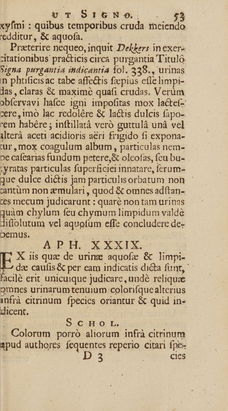 vuT 5I6N-$. xyfmi : quibus temporibus cruda raeiendo 'edditur, &amp; aquofa. — —— Praterire nequeo, inquit DeLkers inexer- zitationibus. practicis circa purgantia T'ituló Signa purgantia itdicantia fol. 328., urinas n phüficisac tabe affectis fzpius cfle himpi- Jas, claras &amp; maxime quafi crudas. Verum obfervavi hafce igni impofitas mox lacte- ere, imo lac redolére &amp; lactis dulcis fapo- em habére ; inftillatà veró guttulà unà vel ilterà aceti acidioris aeri frigido fi expona- ur, mox coagulum album, particulas nem- 2e cafearias fundum petere,&amp; oleofas, fcu bu- -yratas particulas fuperficiei innatare, ferum- que dulce dictis jam particulisorbatum non zantüm non aemulari , quod &amp; omnes ad(tan- ces mecum judicarunt : quaré non tam urinas quàm chylum feu chymum limpidum valde diffolutum vel aquofum effe concludere de- oDemus. bs Acor toe APH. X XXIX. EF X iis quz de urime aquofe &amp; limpi- J— dae caufis &amp; per eam indicaus dicta funt, ' facile erit unicuique judicare, undé reliquae 2mnes urinarum tenuium colorifque alterius infrà citrinum fpecies oriantur &amp; quid in- dicent. | | o. CHO L. | . Colorum porró aliorum infrà citrinum 2pud authores fequentes reperio citari fpe« D 3 | cies