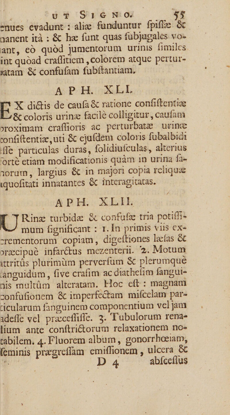 nues evadunt : alie funduntur fpiffe &amp; aanent ità : &amp; hz funt quas fübjugales vos ant, eó quód jumentorum urinis fimiles. int quoad craffiuem , colorem atque pertur- jatam &amp; confufam fubíftantiam, APH. XLL EX di&amp;is de caufa &amp; ratione confiftentiae É 8c coloris urinz facile colligitur , caufam »roximam craffioris ac perturbat urime -onfiftentize uti &amp; ejufdem coloris fubalbidi [fle particulas duras, folidiufculas, aiterius 'orté etiam modificationis quàm 1n urina fa- ioram, largius &amp; in majori copia relique iquofitati innatantes &amp; ínteragitatas. M—W—PH. XLIE.. ^I Rinz turbide &amp; confüfz tria potifi- -/ mum fignificant : 1. Ín primis viis ex- -rementoram copiam, digeftiones lacfas &amp; »rmecipué infar&amp;tus mezenteri. 2. Motum utritüs plurimüm perverfum &amp; plerumque 'anguidum , five crafim ac diathefim fangui- ais multüm alteratam. Hoc cft: magnam | zonfufionem &amp; imperfectam miícclam par- 'icularum fanguinem componentium vel jam idefle vel przcceffifle. 3. T'ubulorum rena- lium ante conftrictorum relaxationem no- tabilem. 4. Fluorem album, gonorrhoeiam, feminis pregrcflam emiffionem , ulcera &amp; 3 D 4 abíceflus